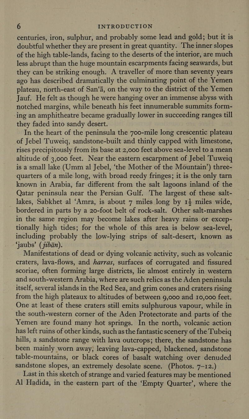 centuries, iron, sulphur, and probably some lead and gold; but it is doubtful whether they are present in great quantity. The inner slopes of the high table-lands, facing to the deserts of the interior, are much less abrupt than the huge mountain escarpments facing seawards, but they can be striking enough. A traveller of more than seventy years ago has described dramatically the culminating point of the Yemen plateau, north-east of San‘a, on the way to the district of the Yemen Jauf. He felt as though he were hanging over an immense abyss with notched margins, while beneath his feet innumerable summits form- ing an amphitheatre became gradually lower in succeeding ranges till they faded into sandy desert. In the heart of the peninsula the 700-mile long crescentic plateau of Jebel Tuweigq, sandstone-built and thinly capped with limestone, rises precipitously from its base at 2,000 feet above sea-level to a mean altitude of 3,000 feet. Near the eastern escarpment of Jebel ‘Tuweiq is a small lake (Umm al Jebel, ‘the Mother of the Mountain’) three- quarters of a mile long, with broad reedy fringes; it is the only tarn known in Arabia, far different from the salt lagoons inland of the Qatar peninsula near the Persian Gulf. The largest of these salt- lakes, Sabkhet al ‘Amra, is about 7 miles long by 14 miles wide, bordered in parts by a 20-foot belt of rock-salt. Other salt-marshes in the same region may become lakes after heavy rains or excep- tionally high tides; for the whole of this area is below sea-level, including probably the low-lying strips of salt-desert, known as ‘jaubs’ (jiban). Manifestations of dead or dying volcanic activity, such as volcanic craters, lava-flows, and harras, surfaces of corrugated and fissured scoriae, often forming large districts, lie almost entirely in western and south-western Arabia, where are such relics as the Aden peninsula itself, several islands in the Red Sea, and grim cones and craters rising from the high plateaux to altitudes of between 9,000 and 10,000 feet. One at least of these craters still emits sulphurous vapour, while in the south-western corner of the Aden Protectorate and parts of the Yemen are found many hot springs. In the north, volcanic action - has left ruins of other kinds, such asthe fantastic scenery of the Tubeiq hills, a sandstone range with lava outcrops; there, the sandstone has been mainly worn away, leaving lava-capped, blackened, sandstone table-mountains, or black cores of basalt watching over denuded sandstone slopes, an extremely desolate scene. (Photos. 7-12.) Last in this sketch of strange and varied features may be mentioned Al Hadida, in the eastern part of the ‘Empty Quarter’, where the