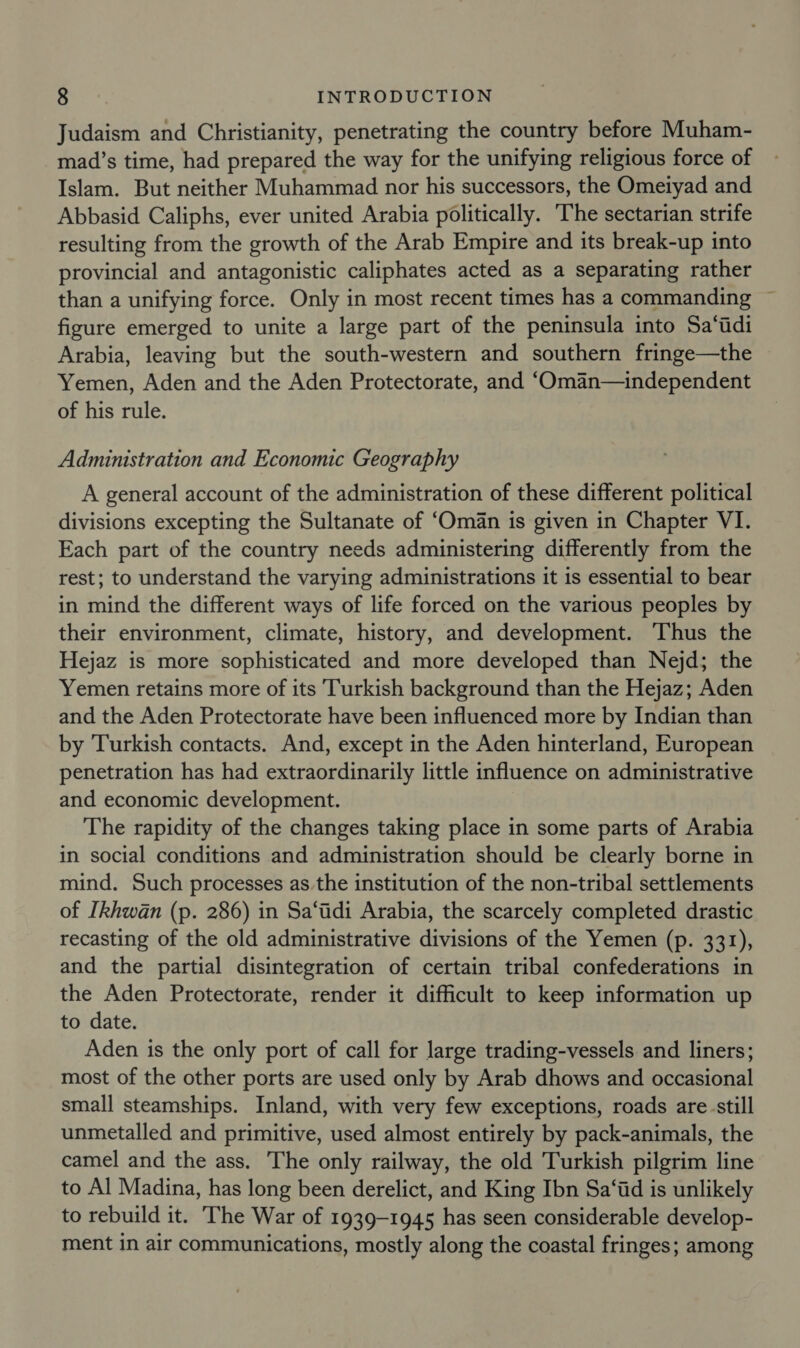 Judaism and Christianity, penetrating the country before Muham- mad’s time, had prepared the way for the unifying religious force of Islam. But neither Muhammad nor his successors, the Ometyad and Abbasid Caliphs, ever united Arabia politically. ‘The sectarian strife resulting from the growth of the Arab Empire and its break-up into provincial and antagonistic caliphates acted as a separating rather than a unifying force. Only in most recent times has a commanding ~ figure emerged to unite a large part of the peninsula into Sa‘tdi Arabia, leaving but the south-western and southern fringe—the Yemen, Aden and the Aden Protectorate, and ‘Oman—independent of his rule. Administration and Economic Geography A general account of the administration of these different political divisions excepting the Sultanate of ‘Oman is given in Chapter VI. Each part of the country needs administering differently from the rest; to understand the varying administrations it is essential to bear in mind the different ways of life forced on the various peoples by their environment, climate, history, and development. Thus the Hejaz is more sophisticated and more developed than Nejd; the Yemen retains more of its Turkish background than the Hejaz; Aden and the Aden Protectorate have been influenced more by Indian than by Turkish contacts. And, except in the Aden hinterland, European penetration has had extraordinarily little influence on administrative and economic development. The rapidity of the changes taking place in some parts of Arabia in social conditions and administration should be clearly borne in mind. Such processes as the institution of the non-tribal settlements of [khwan (p. 286) in Sa‘tidi Arabia, the scarcely completed drastic recasting of the old administrative divisions of the Yemen (p. 331), and the partial disintegration of certain tribal confederations in the Aden Protectorate, render it difficult to keep information up to date. Aden is the only port of call for large trading-vessels and liners; most of the other ports are used only by Arab dhows and occasional small steamships. Inland, with very few exceptions, roads are still unmetalled and primitive, used almost entirely by pack-animals, the camel and the ass. The only railway, the old Turkish pilgrim line to Al Madina, has long been derelict, and King Ibn Sa‘id is unlikely to rebuild it. The War of 1939-1945 has seen considerable develop- ment in air communications, mostly along the coastal fringes; among