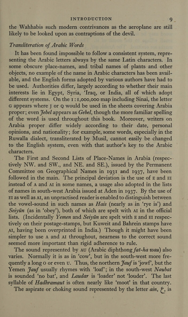 the Wahhabis such modern contrivances as the aeroplane are still likely to be looked upon as contraptions of the devil. Transliteration of Arabic Words It has been found impossible to follow a consistent system, repre- senting the Arabic letters always by the same Latin characters. In some obscure place-names, and tribal names of plants and other objects, no example of the name in Arabic characters has been avail- able, and the English forms adopted by various authors have had to be used. Authorities differ, largely according to whether their main interests lie in Egypt, Syria, ‘Iraq, or India, all of which adopt different systems. On the 1:1,000,000 map including Sinai, the letter G appears where J or Q would be used in the sheets covering Arabia proper; even Febel appears as Gebel, though the more familiar spelling of the word is used throughout this book. Moreover, writers on Arabia proper differ widely according to their date, personal opinions, and nationality; for example, some words, especially in the Ruwalla dialect, transliterated by Musil, cannot easily be changed to the English system, even with that author’s key to the Arabic characters. The First and Second Lists of Place-Names in Arabia (respec- tively NW. and SW., and NE. and SE.), issued by the Permanent Committee on Geographical Names in 1931 and 1937, have been followed in the main. The principal deviation is the use of E and EI instead of A and AI in some names, a usage also adopted in the lists of names in south-west Arabia issued at Aden in 1937. By the use of EI as well as AI, an unpractised reader is enabled to distinguish between the vowel-sound in such names as Hais (nearly as in ‘rye is’) and Sezyiin (as in ‘obey’), both of which are spelt with ar in the official lists. (Incidentally Yemen and Sezyin are spelt with E and EI respec- tively on their postage-stamps, but Kuweit and Bahrein stamps have Al, having been overprinted in India.) Though it might have been simpler to use A and al throughout, nearness to the correct sound seemed more important than rigid adherence to rule. The sound represented by au (Arabic diphthong fat-ha wau) also varies. Normally it is as in ‘cow’, but in the south-west more fre- quently along o or even v. Thus, the northern auf is ‘jowf’, but the Yemen Yauf usually rhymes with ‘loaf’; in the south-west Naubat is sounded ‘no bat’, and Laudar is ‘loader’ not ‘louder’. The last syllable of Hadhramaut is often nearly like ‘moot’ in that country. The aspirate or choking sound represented by the letter ai, &amp;, is