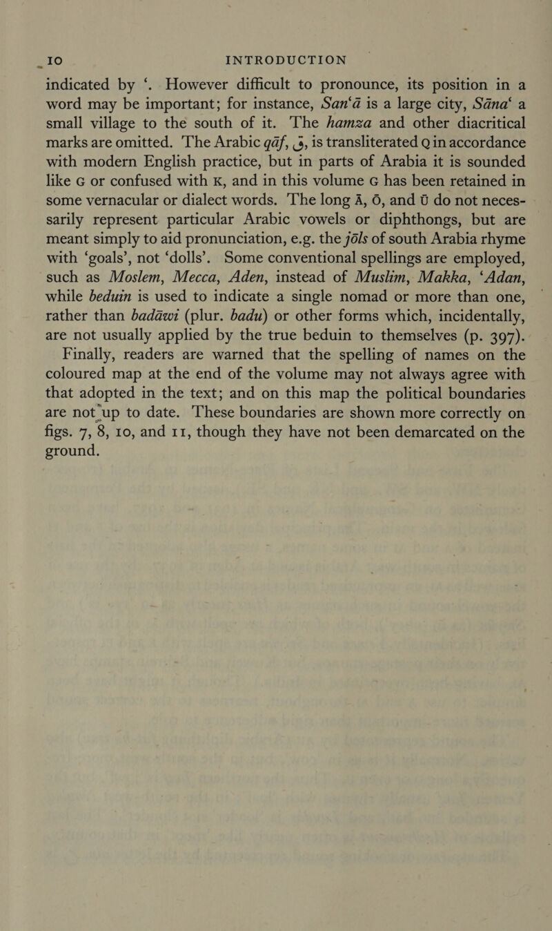 indicated by ‘. However difficult to pronounce, its position in a word may be important; for instance, San‘a is a large city, Sana‘ a small village to the south of it. The hamza and other diacritical marks are omitted. The Arabic qd, ,3, is transliterated Q in accordance with modern English practice, but in parts of Arabia it is sounded like G or confused with kK, and in this volume G has been retained in some vernacular or dialect words. The long A, 6, and 6 do not neces- sarily represent particular Arabic vowels or diphthongs, but are meant simply to aid pronunciation, e.g. the 76/s of south Arabia rhyme with ‘goals’, not ‘dolls’. Some conventional spellings are employed, such as Moslem, Mecca, Aden, instead of Muslim, Makka, ‘Adan, while beduin is used to indicate a single nomad or more than one, rather than badawi (plur. badu) or other forms which, incidentally, are not usually applied by the true beduin to themselves (p. 397). Finally, readers are warned that the spelling of names on the coloured map at the end of the volume may not always agree with that adopted in the text; and on this map the political boundaries are not up to date. These boundaries are shown more correctly on figs. 7, 8, 10, and 11, though they have not been demarcated on the ground.