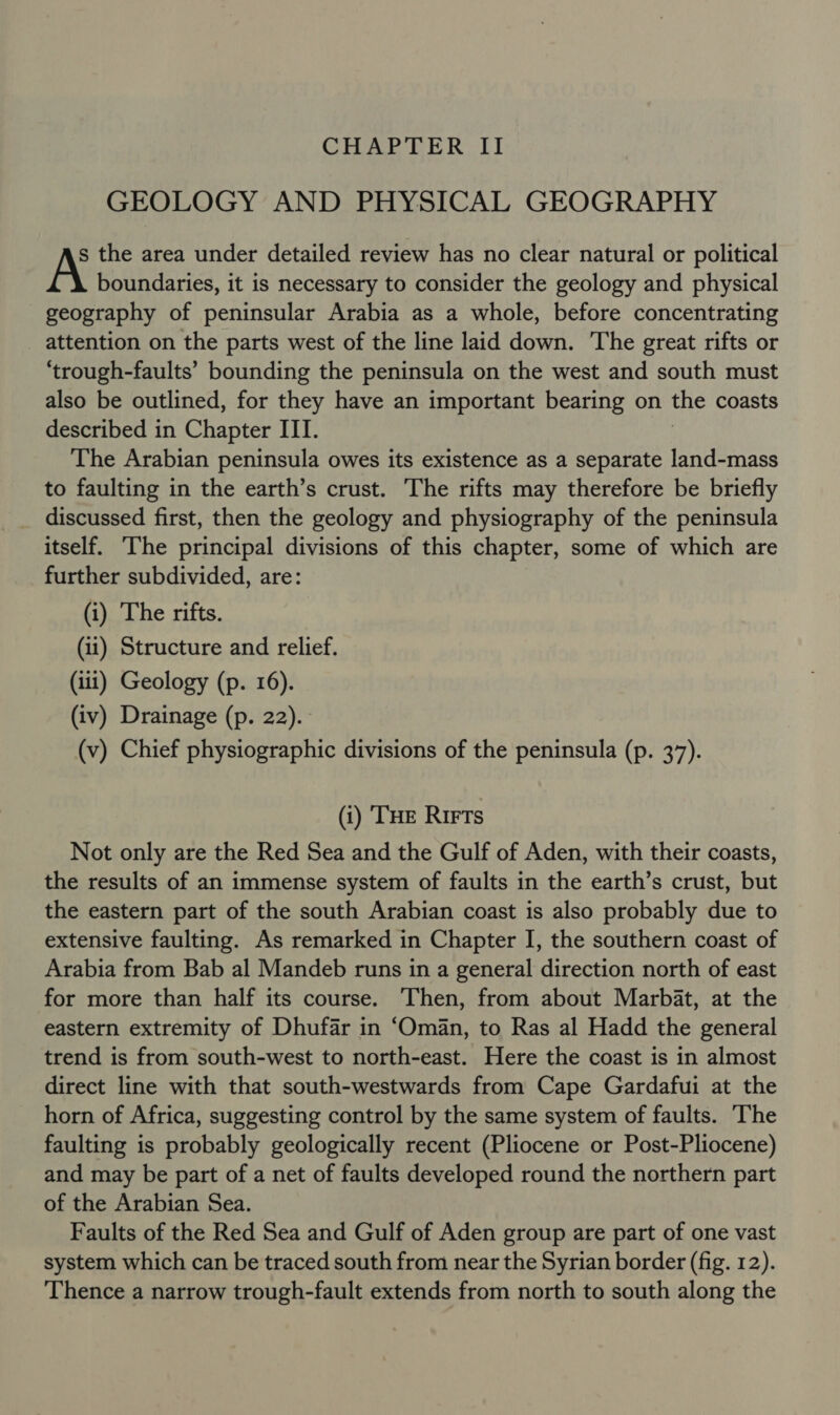 GEOLOGY AND PHYSICAL GEOGRAPHY s the area under detailed review has no clear natural or political boundaries, it is necessary to consider the geology and physical geography of peninsular Arabia as a whole, before concentrating attention on the parts west of the line laid down. ‘The great rifts or ‘trough-faults’ bounding the peninsula on the west and south must also be outlined, for they have an important bearing on the coasts described in Chapter III. The Arabian peninsula owes its existence as a separate land-mass to faulting in the earth’s crust. The rifts may therefore be briefly discussed first, then the geology and physiography of the peninsula itself. The principal divisions of this chapter, some of which are further subdivided, are: (i) The rifts. (11) Structure and relief. (iii) Geology (p. 16). (iv) Drainage (p. 22). (v) Chief physiographic divisions of the peninsula (p. 37). (i) ‘THE Rirts Not only are the Red Sea and the Gulf of Aden, with their coasts, the results of an immense system of faults in the earth’s crust, but the eastern part of the south Arabian coast is also probably due to extensive faulting. As remarked in Chapter I, the southern coast of Arabia from Bab al Mandeb runs in a general direction north of east for more than half its course. Then, from about Marbat, at the eastern extremity of Dhufar in ‘Oman, to Ras al Hadd the general trend is from south-west to north-east. Here the coast is in almost direct line with that south-westwards from Cape Gardafui at the horn of Africa, suggesting control by the same system of faults. The faulting is probably geologically recent (Pliocene or Post-Pliocene) and may be part of a net of faults developed round the northern part of the Arabian Sea. Faults of the Red Sea and Gulf of Aden group are part of one vast system which can be traced south from near the Syrian border (fig. 12). Thence a narrow trough-fault extends from north to south along the