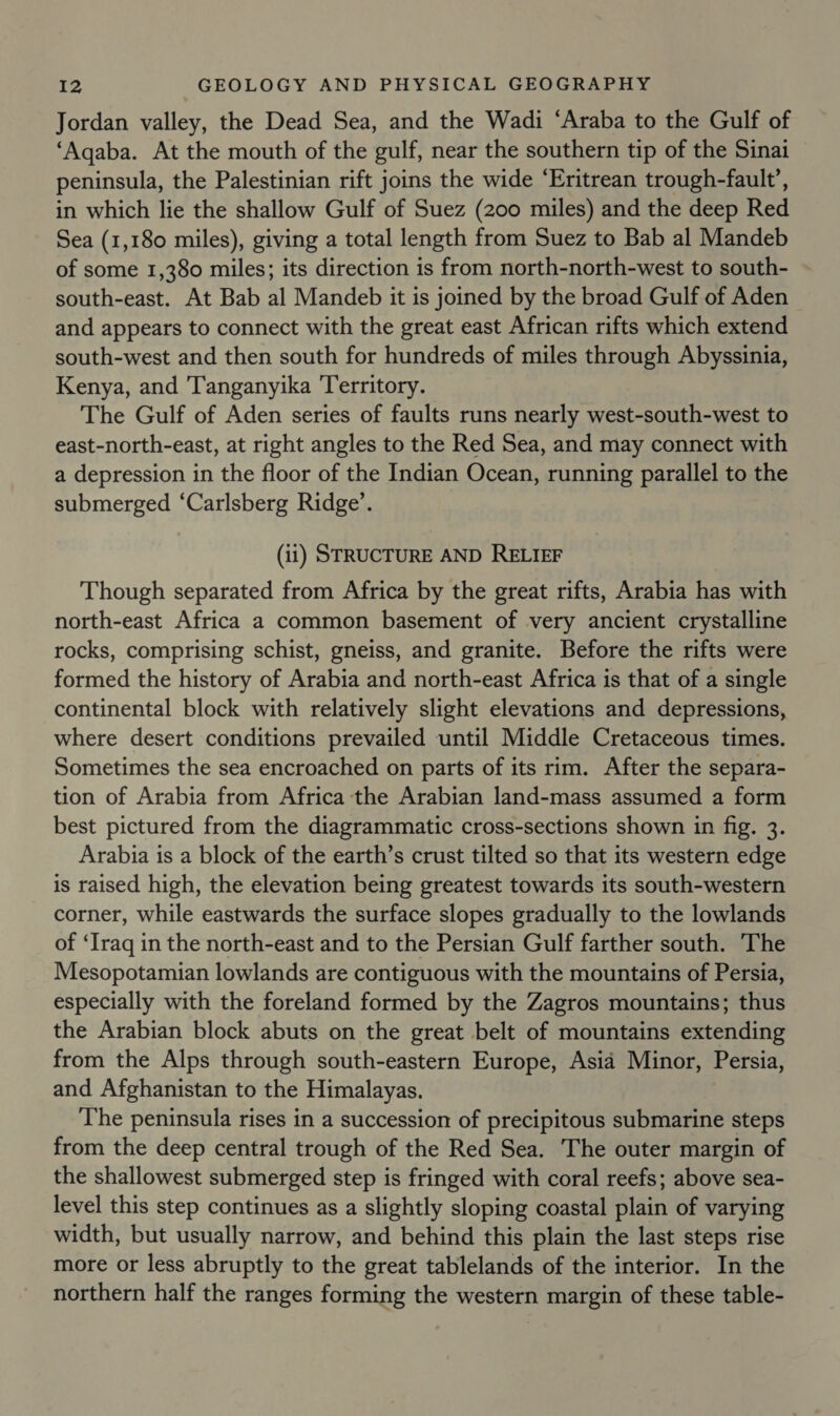 Jordan valley, the Dead Sea, and the Wadi ‘Araba to the Gulf of ‘Aqaba. At the mouth of the gulf, near the southern tip of the Sinai peninsula, the Palestinian rift joins the wide ‘Eritrean trough-fault’, in which lie the shallow Gulf of Suez (200 miles) and the deep Red Sea (1,180 miles), giving a total length from Suez to Bab al Mandeb of some 1,380 miles; its direction is from north-north-west to south- south-east. At Bab al Mandeb it is joined by the broad Gulf of Aden and appears to connect with the great east African rifts which extend south-west and then south for hundreds of miles through Abyssinia, Kenya, and Tanganyika Territory. The Gulf of Aden series of faults runs nearly west-south-west to east-north-east, at right angles to the Red Sea, and may connect with a depression in the floor of the Indian Ocean, running parallel to the submerged ‘Carlsberg Ridge’. (it) STRUCTURE AND RELIEF Though separated from Africa by the great rifts, Arabia has with north-east Africa a common basement of very ancient crystalline rocks, comprising schist, gneiss, and granite. Before the rifts were formed the history of Arabia and north-east Africa is that of a single continental block with relatively slight elevations and depressions, where desert conditions prevailed until Middle Cretaceous times. Sometimes the sea encroached on parts of its rim. After the separa- tion of Arabia from Africa the Arabian land-mass assumed a form best pictured from the diagrammatic cross-sections shown in fig. 3. Arabia is a block of the earth’s crust tilted so that its western edge is raised high, the elevation being greatest towards its south-western corner, while eastwards the surface slopes gradually to the lowlands of ‘Iraq in the north-east and to the Persian Gulf farther south. The Mesopotamian lowlands are contiguous with the mountains of Persia, especially with the foreland formed by the Zagros mountains; thus the Arabian block abuts on the great belt of mountains extending from the Alps through south-eastern Europe, Asia Minor, Persia, and Afghanistan to the Himalayas. The peninsula rises in a succession of precipitous submarine steps from the deep central trough of the Red Sea. The outer margin of the shallowest submerged step is fringed with coral reefs; above sea- level this step continues as a slightly sloping coastal plain of varying width, but usually narrow, and behind this plain the last steps rise more or less abruptly to the great tablelands of the interior. In the northern half the ranges forming the western margin of these table-