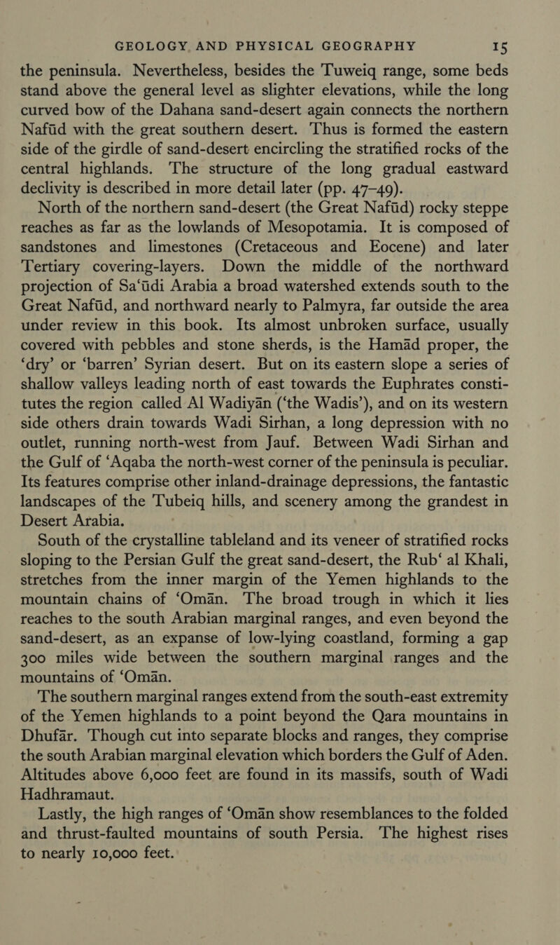 the peninsula. Nevertheless, besides the ‘Tuweiq range, some beds stand above the general level as slighter elevations, while the long curved bow of the Dahana sand-desert again connects the northern Naftd with the great southern desert. Thus is formed the eastern side of the girdle of sand-desert encircling the stratified rocks of the central highlands. The structure of the long gradual eastward declivity is described in more detail later (pp. 47-49). North of the northern sand-desert (the Great Nafiid) rocky steppe reaches as far as the lowlands of Mesopotamia. It is composed of sandstones and limestones (Cretaceous and Eocene) and later Tertiary covering-layers. Down the middle of the northward projection of Sa‘tidi Arabia a broad watershed extends south to the Great Naftid, and northward nearly to Palmyra, far outside the area under review in this book. Its almost unbroken surface, usually covered with pebbles and stone sherds, is the Hamad proper, the ‘dry’ or ‘barren’ Syrian desert. But on its eastern slope a series of shallow valleys leading north of east towards the Euphrates consti- tutes the region called Al Wadiyan (‘the Wadis’), and on its western side others drain towards Wadi Sirhan, a long depression with no outlet, running north-west from Jauf. Between Wadi Sirhan and the Gulf of ‘Aqaba the north-west corner of the peninsula is peculiar. Its features comprise other inland-drainage depressions, the fantastic landscapes of the 'Tubeiq hills, and scenery among the grandest in Desert Arabia. South of the crystalline tableland and its veneer of stratified rocks sloping to the Persian Gulf the great sand-desert, the Rub‘ al Khali, stretches from the inner margin of the Yemen highlands to the mountain chains of ‘Oman. The broad trough in which it lies reaches to the south Arabian marginal ranges, and even beyond the sand-desert, as an expanse of low-lying coastland, forming a gap 300 miles wide between the southern marginal ranges and the mountains of ‘Oman. The southern marginal ranges extend from the south-east extremity of the Yemen highlands to a point beyond the Qara mountains in Dhufar. Though cut into separate blocks and ranges, they comprise the south Arabian marginal elevation which borders the Gulf of Aden. Altitudes above 6,000 feet are found in its massifs, south of Wadi Hadhramaut. Lastly, the high ranges of ‘Oman show resemblances to the folded and thrust-faulted mountains of south Persia. The highest rises to nearly 10,000 feet.