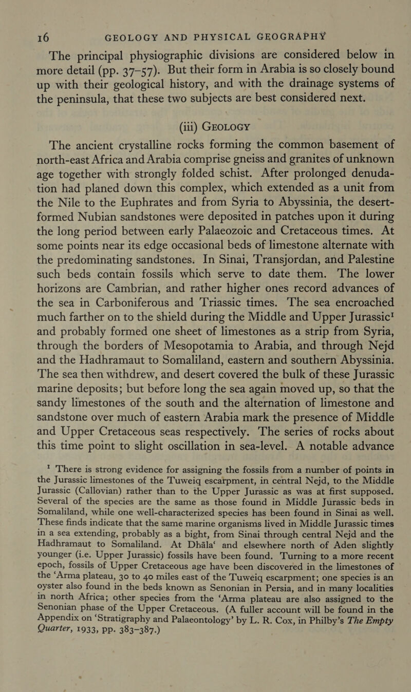 The principal physiographic divisions are considered below in more detail (pp. 37-57). But their form in Arabia is so closely bound up with their geological history, and with the drainage systems of the peninsula, that these two subjects are best considered next. (iii) GEOLOGY The ancient crystalline rocks forming the common basement of north-east Africa and Arabia comprise gneiss and granites of unknown age together with strongly folded schist. After prolonged denuda- tion had planed down this complex, which extended as a unit from the Nile to the Euphrates and from Syria to Abyssinia, the desert- formed Nubian sandstones were deposited in patches upon it during the long period between early Palaeozoic and Cretaceous times. At some points near its edge occasional beds of limestone alternate with the predominating sandstones. In Sinai, ‘Transjordan, and Palestine such beds contain fossils which serve to date them. The lower horizons are Cambrian, and rather higher ones record advances of the sea in Carboniferous and Triassic times. The sea encroached much farther on to the shield during the Middle and Upper Jurassic! and probably formed one sheet of limestones as a strip from Syria, through the borders of Mesopotamia to Arabia, and through Nejd and the Hadhramaut to Somaliland, eastern and southern Abyssinia. The sea then withdrew, and desert covered the bulk of these Jurassic marine deposits; but before long the sea again moved up, so that the sandy limestones of the south and the alternation of limestone and sandstone over much of eastern Arabia mark the presence of Middle and Upper Cretaceous seas respectively. The series of rocks about this time point to slight oscillation in sea-level. A notable advance * There is strong evidence for assigning the fossils from a number of points in the Jurassic limestones of the Tuweiq escarpment, in central Nejd, to the Middle Jurassic (Callovian) rather than to the Upper Jurassic as was at first supposed. Several of the species are the same as those found in Middle Jurassic beds in Somaliland, while one well-characterized species has been found in Sinai as well. ‘These finds indicate that the same marine organisms lived in Middle Jurassic times in a sea extending, probably as a bight, from Sinai through central Nejd and the Hadhramaut to Somaliland. At Dhala‘ and elsewhere north of Aden slightly younger (i.e. Upper Jurassic) fossils have been found. Turning to a more recent epoch, fossils of Upper Cretaceous age have been discovered in the limestones of the “Arma plateau, 30 to 40 miles east of the Tuweiq escarpment; one species is an oyster also found in the beds known as Senonian in Persia, and in many localities in north Africa; other species from the ‘Arma plateau are also assigned to the Senonian phase of the Upper Cretaceous. (A fuller account will be found in the Appendix on ‘Stratigraphy and Palaeontology’ by L. R. Cox, in Philby’s The Empty Quarter, 1933, pp. 383-387.)