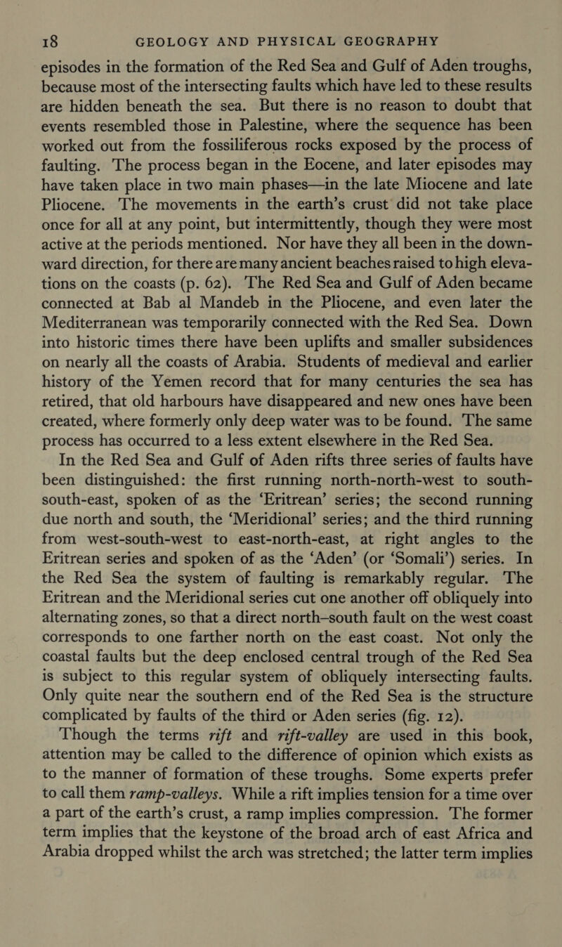 episodes in the formation of the Red Sea and Gulf of Aden troughs, because most of the intersecting faults which have led to these results are hidden beneath the sea. But there is no reason to doubt that events resembled those in Palestine, where the sequence has been worked out from the fossiliferous rocks exposed by the process of faulting. The process began in the Eocene, and later episodes may have taken place in two main phases—in the late Miocene and late Pliocene. The movements in the earth’s crust did not take place once for all at any point, but intermittently, though they were most active at the periods mentioned. Nor have they all been in the down- ward direction, for there aremany ancient beaches raised to high eleva- tions on the coasts (p. 62). ‘The Red Sea and Gulf of Aden became connected at Bab al Mandeb in the Pliocene, and even later the Mediterranean was temporarily connected with the Red Sea. Down into historic times there have been uplifts and smaller subsidences on nearly all the coasts of Arabia. Students of medieval and earlier history of the Yemen record that for many centuries the sea has retired, that old harbours have disappeared and new ones have been created, where formerly only deep water was to be found. The same process has occurred to a less extent elsewhere in the Red Sea. In the Red Sea and Gulf of Aden rifts three series of faults have been distinguished: the first running north-north-west to south- south-east, spoken of as the ‘Eritrean’ series; the second running due north and south, the ‘Meridional’ series; and the third running from west-south-west to east-north-east, at right angles to the Eritrean series and spoken of as the ‘Aden’ (or ‘Somali’) series. In the Red Sea the system of faulting is remarkably regular. The Eritrean and the Meridional series cut one another off obliquely into alternating zones, so that a direct north-south fault on the west coast corresponds to one farther north on the east coast. Not only the coastal faults but the deep enclosed central trough of the Red Sea is subject to this regular system of obliquely intersecting faults. Only quite near the southern end of the Red Sea is the structure complicated by faults of the third or Aden series (fig. 12). Though the terms rift and rift-valley are used in this book, attention may be called to the difference of opinion which exists as to the manner of formation of these troughs. Some experts prefer to call them ramp-valleys. While a rift implies tension for a time over a part of the earth’s crust, a ramp implies compression. The former term implies that the keystone of the broad arch of east Africa and Arabia dropped whilst the arch was stretched; the latter term implies