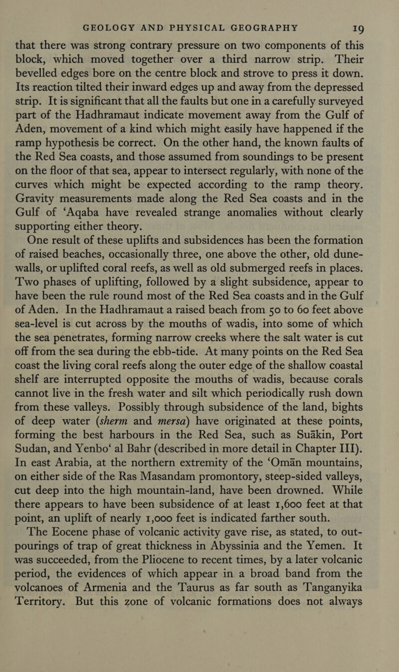 that there was strong contrary pressure on two components of this block, which moved together over a third narrow strip. Their bevelled edges bore on the centre block and strove to press it down. Its reaction tilted their inward edges up and away from the depressed strip. It is significant that all the faults but one in a carefully surveyed part of the Hadhramaut indicate movement away from the Gulf of Aden, movement of a kind which might easily have happened if the ramp hypothesis be correct. On the other hand, the known faults of the Red Sea coasts, and those assumed from soundings to be present on the floor of that sea, appear to intersect regularly, with none of the curves which might be expected according to the ramp theory. Gravity measurements made along the Red Sea coasts and in the Gulf of ‘Aqaba have revealed strange anomalies without clearly supporting either theory. One result of these uplifts and subsidences has been the formation of raised beaches, occasionally three, one above the other, old dune- walls, or uplifted coral reefs, as well as old submerged reefs in places. Two phases of uplifting, followed by a slight subsidence, appear to have been the rule round most of the Red Sea coasts and in the Gulf of Aden. In the Hadhramaut a raised beach from 50 to 60 feet above sea-level is cut across by the mouths of wadis, into some of which the sea penetrates, forming narrow creeks where the salt water is cut off from the sea during the ebb-tide. At many points on the Red Sea coast the living coral reefs along the outer edge of the shallow coastal shelf are interrupted opposite the mouths of wadis, because corals cannot live in the fresh water and silt which periodically rush down from these valleys. Possibly through subsidence of the land, bights of deep water (sherm and mersa) have originated at these points, forming the best harbours in the Red Sea, such as Suakin, Port Sudan, and Yenbo‘ al Bahr (described in more detail in Chapter ITI). In east Arabia, at the northern extremity of the ‘Oman mountains, on either side of the Ras Masandam promontory, steep-sided valleys, cut deep into the high mountain-land, have been drowned. While there appears to have been subsidence of at least 1,600 feet at that point, an uplift of nearly 1,000 feet is indicated farther south. The Eocene phase of volcanic activity gave rise, as stated, to out- pourings of trap of great thickness in Abyssinia and the Yemen. It was succeeded, from the Pliocene to recent times, by a later volcanic period, the evidences of which appear in a broad band from the volcanoes of Armenia and the Taurus as far south as ‘Tanganyika Territory. But this zone of volcanic formations does not always