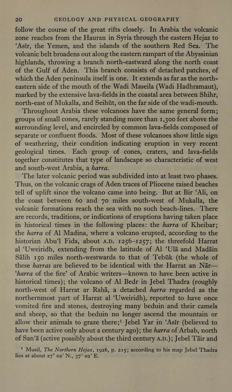 follow the course of the great rifts closely. In Arabia the volcanic zone reaches from the Hauran in Syria through the eastern Hejaz to ‘Asir, the Yemen, and the islands of the southern Red Sea. The volcanic belt broadens out along the eastern rampart of the Abyssinian highlands, throwing a branch north-eastward along the north coast of the Gulf of Aden. ‘This branch consists of detached patches, of which the Aden peninsula itself is one. It extends as far as the north- eastern side of the mouth of the Wadi Maseila (Wadi Hadhramaut), marked by the extensive lava-fields in the coastal area between Shihr, north-east of Mukalla, and Seihit, on the far side of the wadi-mouth. Throughout Arabia these volcanoes have the same general form; groups of small cones, rarely standing more than 1,300 feet above the surrounding level, and encircled by common lava-fields composed of separate or confluent floods. Most of these volcanoes show little sign of weathering, their condition indicating eruption in very recent geological times. Each group of cones, craters, and lava-fields together constitutes that type of landscape so characteristic of west and south-west Arabia, a harra. The later volcanic period was subdivided into at least two phases. Thus, on the volcanic crags of Aden traces of Pliocene raised beaches tell of uplift since the volcano came into being. But at Bir ‘Ali, on the coast between 60 and 70 miles south-west of Mukalla, the volcanic formations reach the sea with no such beach-lines. There are records, traditions, or indications of eruptions having taken place in historical times in the following places: the harra of Kheibar; the harra of Al Madina, where a volcano erupted, according to the historian Abu‘l Fida, about a.D. 1256-1257; the threefold Harrat al ‘Uweiridh, extending from the latitude of Al ‘Ula and Madain Salih 150 miles north-westwards to that of Tebik (the whole of these harras are believed to be identical with the Harrat an Nar— ‘harra of the fire’ of Arabic writers—known to have been active in historical times); the volcano of Al Bedr in Jebel Thadra (roughly north-west of Harrat ar Raha, a detached harra regarded as the northernmost part of Harrat al ‘Uweiridh), reported to have once vomited fire and stones, destroying many beduin and their camels and sheep, so that the beduin no longer ascend the mountain or allow their animals to graze there;! Jebel Yar in ‘Asir (believed to have been active only about a century ago); the harra of Arhab, north of San‘a (active possibly about the third century a.D.); Jebel Tair and ™ Musil, The Northern Hejaz, 1926, p. 215; according to his map Jebel Thadra lies at about 27° 02’ N., 37° 02’ E.