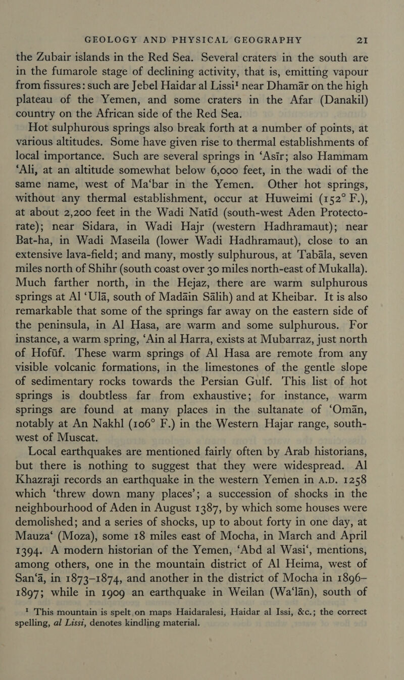 the Zubair islands in the Red Sea. Several craters in the south are in the fumarole stage of declining activity, that is, emitting vapour from fissures: such are Jebel Haidar al Lissi! near Dhamar on the high plateau of the Yemen, and some craters in the Afar (Danakil) country on the African side of the Red Sea. Hot sulphurous springs also break forth at a number of points, at various altitudes. Some have given rise to thermal establishments of local importance. Such are several springs in ‘Asir; also Hammam ‘Ali, at an altitude somewhat below 6,000 feet, in the wadi of the same name, west of Ma‘bar in the Yemen. Other hot springs, without any thermal establishment, occur at Huweimi (152° F.), at about 2,200 feet in the Wadi Natid (south-west Aden Protecto- rate); near Sidara, in Wadi Hajr (western Hadhramaut); near Bat-ha, in Wadi Maseila (lower Wadi Hadhramaut), close to an extensive lava-field; and many, mostly sulphurous, at 'Tabala, seven miles north of Shihr (south coast over 30 miles north-east of Mukalla). Much farther north, in the Hejaz, there are warm sulphurous springs at Al ‘Ula, south of Madain Salih) and at Kheibar. It is also remarkable that some of the springs far away on the eastern side of the peninsula, in Al Hasa, are warm and some sulphurous. For instance, a warm spring, ‘Ain al Harra, exists at Mubarraz, just north of Hoftf. These warm springs of Al Hasa are remote from any visible volcanic formations, in the limestones of the gentle slope of sedimentary rocks towards the Persian Gulf. This list of hot springs is doubtless far from exhaustive; for instance, warm springs are found at many places in the sultanate of ‘Oman, notably at An Nakhl (106° F.) in the Western Hajar range, south- west of Muscat. Local earthquakes are mentioned fairly often by Arab historians, but there is nothing to suggest that they were widespread. Al Khazraji records an earthquake in the western Yemen in A.D. 1258 which ‘threw down many places’; a succession of shocks in the neighbourhood of Aden in August 1387, by which some houses were demolished; and a series of shocks, up to about forty in one day, at Mauza‘ (Moza), some 18 miles east of Mocha, in March and April 1394. A modern historian of the Yemen, ‘Abd al Wasi‘, mentions, among others, one in the mountain district of Al Heima, west of San‘a, in 1873-1874, and another in the district of Mocha in 1896- 1897; while in 1909 an earthquake in Weilan (Wa‘lan), south of 1 This mountain is spelt on maps Haidaralesi, Haidar al Issi, &amp;c.; the correct spelling, al Lisst, denotes kindling material.