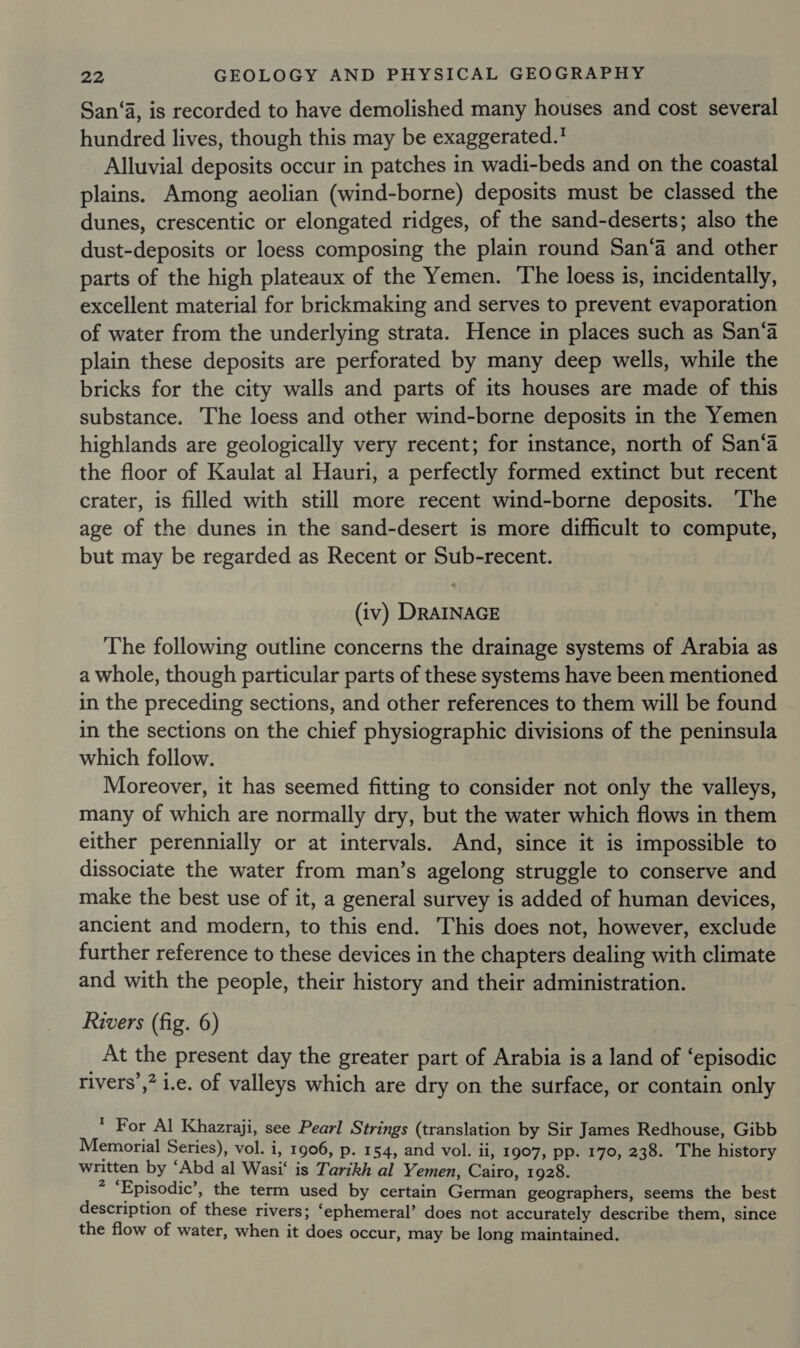 San‘a, is recorded to have demolished many houses and cost several hundred lives, though this may be exaggerated.! Alluvial deposits occur in patches in wadi-beds and on the coastal plains. Among aeolian (wind-borne) deposits must be classed the dunes, crescentic or elongated ridges, of the sand-deserts; also the dust-deposits or loess composing the plain round San‘a and other parts of the high plateaux of the Yemen. The loess is, incidentally, excellent material for brickmaking and serves to prevent evaporation of water from the underlying strata. Hence in places such as San‘a plain these deposits are perforated by many deep wells, while the bricks for the city walls and parts of its houses are made of this substance. The loess and other wind-borne deposits in the Yemen highlands are geologically very recent; for instance, north of San‘a the floor of Kaulat al Hauri, a perfectly formed extinct but recent crater, is filled with still more recent wind-borne deposits. ‘The age of the dunes in the sand-desert is more difficult to compute, but may be regarded as Recent or Sub-recent. (iv) DRAINAGE The following outline concerns the drainage systems of Arabia as a whole, though particular parts of these systems have been mentioned in the preceding sections, and other references to them will be found in the sections on the chief physiographic divisions of the peninsula which follow. Moreover, it has seemed fitting to consider not only the valleys, many of which are normally dry, but the water which flows in them either perennially or at intervals. And, since it is impossible to dissociate the water from man’s agelong struggle to conserve and make the best use of it, a general survey is added of human devices, ancient and modern, to this end. This does not, however, exclude further reference to these devices in the chapters dealing with climate and with the people, their history and their administration. Rivers (fig. 6) At the present day the greater part of Arabia is a land of ‘episodic rivers’,? i.e. of valleys which are dry on the surface, or contain only , For Al Khazraji, see Pearl Strings (translation by Sir James Redhouse, Gibb Memorial Series), vol. i, 1906, p. 154, and vol. ii, 1907, pp. 170, 238. The history written by ‘Abd al Wasi‘ is Tarikh al Yemen, Cairo, 1928. - ‘Episodic’, the term used by certain German geographers, seems the best description of these rivers; ‘ephemeral’ does not accurately describe them, since the flow of water, when it does occur, may be long maintained.