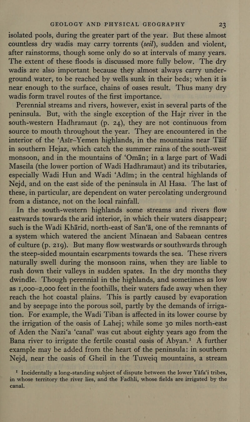 isolated pools, during the greater part of the year. But these almost countless dry wadis may carry torrents (sez), sudden and violent, after rainstorms, though some only do so at intervals of many years. The extent of these floods is discussed more fully below. The dry wadis are also important because they almost always carry under- ground water, to be reached by wells sunk in their beds; when it is near enough to the surface, chains of oases result. ‘Thus many dry wadis form travel routes of the first importance. Perennial streams and rivers, however, exist in several parts of the peninsula. But, with the single exception of the Hajr river in the south-western Hadhramaut (p. 24), they are not continuous from source to mouth throughout the year. They are encountered in the interior of the ‘Asir-Yemen highlands, in the mountains near ‘Taif in southern Hejaz, which catch the summer rains of the south-west monsoon, and in the mountains of ‘Oman; in a large part of Wadi Maseila (the lower portion of Wadi Hadhramaut) and its tributaries, especially Wadi Hun and Wadi ‘Adim; in the central highlands of Nejd, and on the east side of the peninsula in Al Hasa. The last of these, in particular, are dependent on water percolating underground from a distance, not on the local rainfall. In the south-western highlands some streams and rivers flow eastwards towards the arid interior, in which their waters disappear; such is the Wadi Khiarid, north-east of San‘a, one of the remnants of a system which watered the ancient Minaean and Sabaean centres of culture (p. 219). But many flow westwards or southwards through the steep-sided mountain escarpments towards the sea. These rivers naturally swell during the monsoon rains, when they are liable to rush down their valleys in sudden spates. In the dry months they dwindle. Though perennial in the highlands, and sometimes as low as I,000-2,000 feet in the foothills, their waters fade away when they reach the hot coastal plains. This is partly caused by evaporation and by seepage into the porous soil, partly by the demands of irriga- tion. For example, the Wadi ‘Tiban is affected in its lower course by the irrigation of the oasis of Lahej; while some 30 miles north-east of Aden the Nazi‘a ‘canal’ was cut about eighty years ago from the Bana river to irrigate the fertile coastal oasis of Abyan.' A further example may be added from the heart of the peninsula: in southern Nejd, near the oasis of Gheil in the Tuweiq mountains, a stream ? Incidentally a long-standing subject of dispute between the lower Yafa‘i tribes, in whose territory the river lies, and the Fadhli, whose fields are irrigated by the canal.