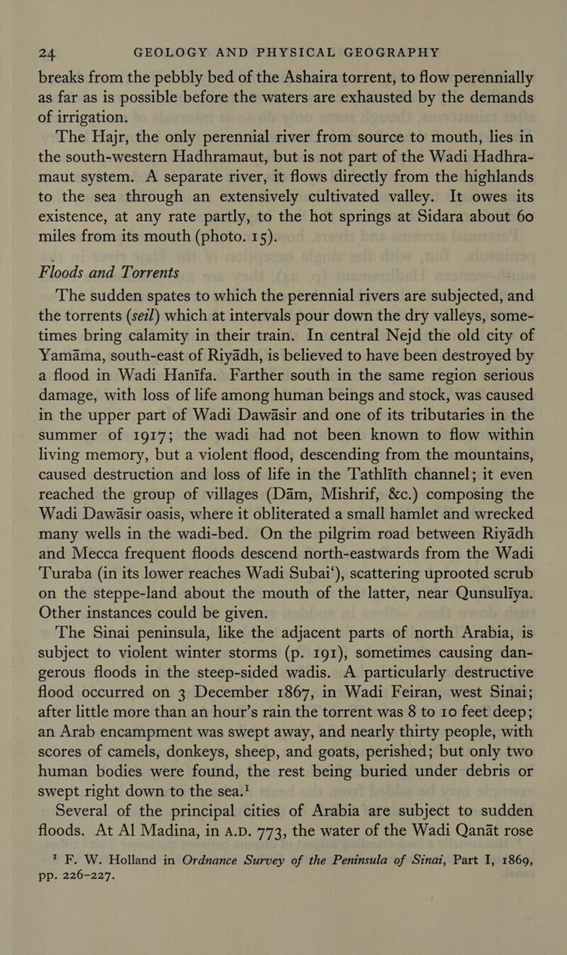 breaks from the pebbly bed of the Ashaira torrent, to flow perennially as far as is possible before the waters are exhausted by the demands of irrigation. The Hajr, the only perennial river from source to mouth, lies in the south-western Hadhramaut, but is not part of the Wadi Hadhra- maut system. A separate river, it flows directly from the highlands to the sea through an extensively cultivated valley. It owes its existence, at any rate partly, to the hot springs at Sidara about 60 miles from its mouth (photo. 15). F loods and Torrents The sudden spates to which the perennial rivers are subjected, and the torrents (sez/) which at intervals pour down the dry valleys, some- times bring calamity in their train. In central Nejd the old city of Yamama, south-east of Riyadh, is believed to have been destroyed by a flood in Wadi Hanifa. Farther south in the same region serious damage, with loss of life among human beings and stock, was caused in the upper part of Wadi Dawasir and one of its tributaries in the summer of 1917; the wadi had not been known to flow within living memory, but a violent flood, descending from the mountains, caused destruction and loss of life in the Tathlith channel; it even reached the group of villages (Dam, Mishrif, &amp;c.) composing the Wadi Dawasir oasis, where it obliterated a small hamlet and wrecked many wells in the wadi-bed. On the pilgrim road between Riyadh and Mecca frequent floods descend north-eastwards from the Wadi Turaba (in its lower reaches Wadi Subai'), scattering uprooted scrub on the steppe-land about the mouth of the latter, near Qunsuliya. Other instances could be given. The Sinai peninsula, like the adjacent parts of north Arabia, is subject to violent winter storms (p. 191), sometimes causing dan- gerous floods in the steep-sided wadis. A particularly destructive flood occurred on 3 December 1867, in Wadi Feiran, west Sinai; after little more than an hour’s rain the torrent was 8 to 10 feet deep; an Arab encampment was swept away, and nearly thirty people, with scores of camels, donkeys, sheep, and goats, perished; but only two human bodies were found, the rest being buried under debris or swept right down to the sea.! Several of the principal cities of Arabia are subject to sudden floods. At Al Madina, in a.D. 773, the water of the Wadi Qanat rose * F. W. Holland in Ordnance Survey of the Peninsula of Sinai, Part I, 1869, pp. 226-227.