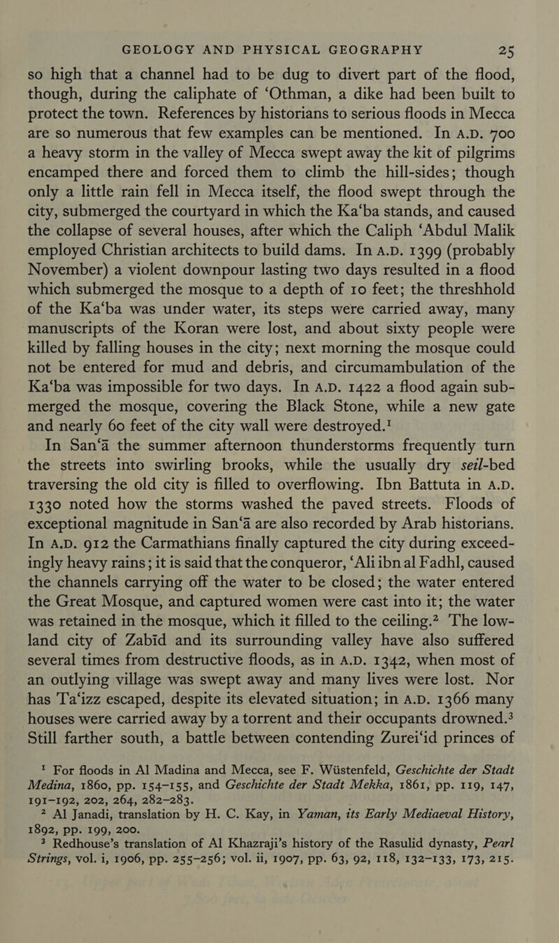 so high that a channel had to be dug to divert part of the flood, though, during the caliphate of ‘Othman, a dike had been built to protect the town. References by historians to serious floods in Mecca are so numerous that few examples can be mentioned. In a.D. 700 a heavy storm in the valley of Mecca swept away the kit of pilgrims encamped there and forced them to climb the hill-sides; though only a little rain fell in Mecca itself, the flood swept through the city, submerged the courtyard in which the Ka‘ba stands, and caused the collapse of several houses, after which the Caliph ‘Abdul Malik employed Christian architects to build dams. In A.D. 1399 (probably November) a violent downpour lasting two days resulted in a flood which submerged the mosque to a depth of 10 feet; the threshhold of the Ka‘ba was under water, its steps were carried away, many manuscripts of the Koran were lost, and about sixty people were killed by falling houses in the city; next morning the mosque could not be entered for mud and debris, and circumambulation of the Ka‘ba was impossible for two days. In A.D. 1422 a flood again sub- merged the mosque, covering the Black Stone, while a new gate and nearly 60 feet of the city wall were destroyed.' In San‘a the summer afternoon thunderstorms frequently turn the streets into swirling brooks, while the usually dry sezl-bed traversing the old city is filled to overflowing. Ibn Battuta in A.D. 1330 noted how the storms washed the paved streets. Floods of exceptional magnitude in San‘a are also recorded by Arab historians. In A.D. 912 the Carmathians finally captured the city during exceed- ingly heavy rains; it is said that the conqueror, “Aliibn al Fadhl, caused the channels carrying off the water to be closed; the water entered the Great Mosque, and captured women were cast into it; the water was retained in the mosque, which it filled to the ceiling.2 The low- land city of Zabid and its surrounding valley have also suffered several times from destructive floods, as in A.D. 1342, when most of an outlying village was swept away and many lives were lost. Nor has 'T'a‘izz escaped, despite its elevated situation; in A.D. 1366 many houses were carried away by a torrent and their occupants drowned.3 Still farther south, a battle between contending Zurei‘id princes of ! For floods in Al Madina and Mecca, see F. Wiistenfeld, Geschichte der Stadt Medina, 1860, pp. 154-155, and Geschichte der Stadt Mekka, 1861, pp. 119, 147, IQI-192, 202, 264, 282-283. 2 Al Janadi, translation by H. C. Kay, in Yaman, its Early Mediaeval History, 1892, pp. 199, 200. 3 Redhouse’s translation of Al Khazraji’s history of the Rasulid dynasty, Pearl Strings, vol. i, 1906, pp. 255-256; vol. ii, 1907, pp. 63, 92, 118, 132-133, 173, 215.