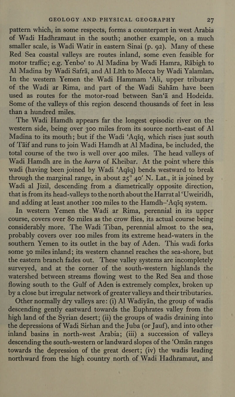 pattern which, in some respects, forms a counterpart in west Arabia of Wadi Hadhramaut in the south; another example, on a much smaller scale, is Wadi Watir in eastern Sinai (p. 92). Many of these Red Sea coastal valleys are routes inland, some even feasible for motor traffic; e.g. Yenbo‘ to Al Madina by Wadi Hamra, Rabigh to Al Madina by Wadi Safra, and Al Lith to Mecca by Wadi Yalamlan. In the western Yemen the Wadi Hammam ‘Ali, upper tributary of the Wadi ar Rima, and part of the Wadi Saham have been used as routes for the motor-road between San‘a and Hodeida. Some of the valleys of this region descend thousands of feet in less than a hundred miles. The Wadi Hamdh appears far the longest episodic river on the western side, being over 300 miles from its source north-east of Al Madina to its mouth; but if the Wadi ‘Aqiq, which rises just south of 'Taif and runs to join Wadi Hamdh at Al Madina, be included, the total course of the two is well over 400 miles. The head valleys of Wadi Hamdh are in the harra of Kheibar. At the point where this wadi (having been joined by Wadi ‘Aqiq) bends westward to break through the marginal range, in about 25° 4o’ N. Lat., it is joined by Wadi al Jizil, descending from a diametrically opposite direction, that is from its head-valleys to the north about the Harrat al ‘Uweiridh, and adding at least another 100 miles to the Hamdh—‘Aqigq system. In western Yemen the Wadi ar Rima, perennial in its upper course, covers over 80 miles as the crow flies, its actual course being considerably more. ‘The Wadi Tiban, perennial almost to the sea, probably covers over 100 miles from its extreme head-waters in the southern Yemen to its outlet in the bay of Aden. This wadi forks some 30 miles inland; its western channel reaches the sea-shore, but the eastern branch fades out. These valley systems are incompletely surveyed, and at the corner of the south-western highlands the watershed between streams flowing west to the Red Sea and those flowing south to the Gulf of Aden is extremely complex, broken up by a close but irregular network of greater valleys and their tributaries. Other normally dry valleys are: (1) Al Wadiyan, the group of wadis descending gently eastward towards the Euphrates valley from the high land of the Syrian desert; (ii) the groups of wadis draining into the depressions of Wadi Sirhan and the Juba (or Jauf), and into other inland basins in north-west Arabia; (ili) a succession of valleys descending the south-western or landward slopes of the ‘Oman ranges towards the depression of the great desert; (iv) the wadis leading northward from the high country north of Wadi Hadhramaut, and