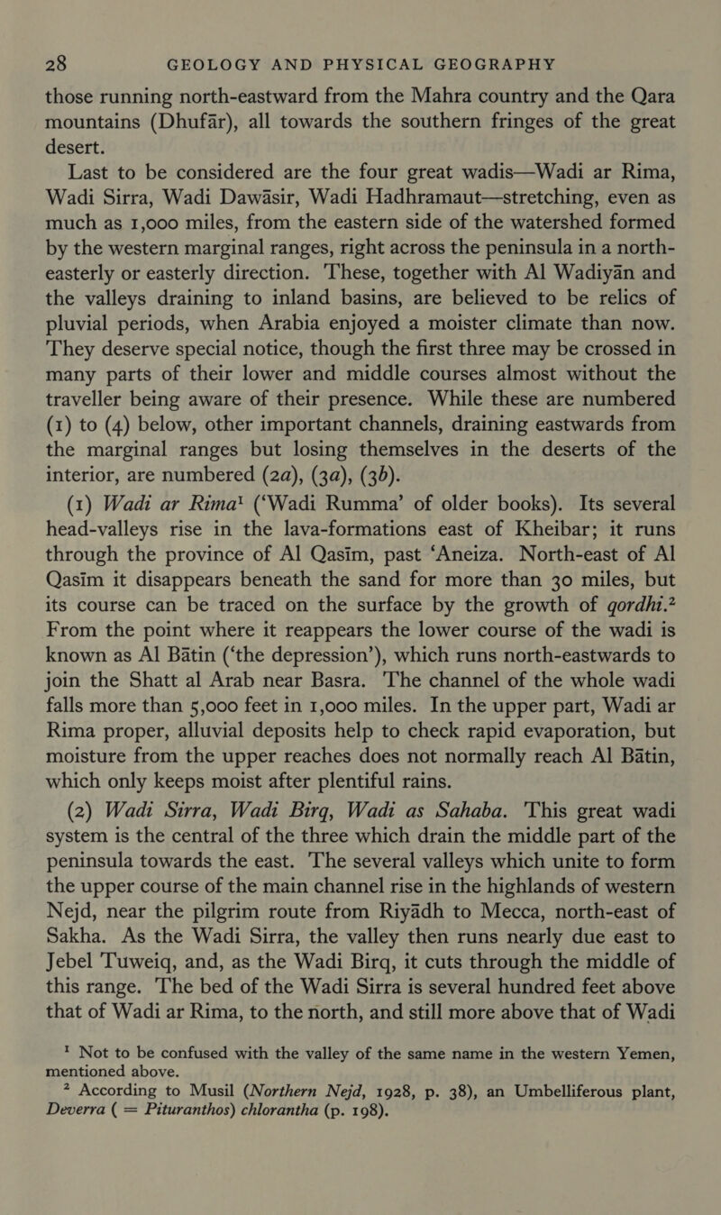 those running north-eastward from the Mahra country and the Qara mountains (Dhufar), all towards the southern fringes of the great desert. Last to be considered are the four great wadis—Wadi ar Rima, Wadi Sirra, Wadi Dawasir, Wadi Hadhramaut—stretching, even as much as 1,000 miles, from the eastern side of the watershed formed by the western marginal ranges, right across the peninsula in a north- easterly or easterly direction. ‘These, together with Al Wadiyan and the valleys draining to inland basins, are believed to be relics of pluvial periods, when Arabia enjoyed a moister climate than now. They deserve special notice, though the first three may be crossed in many parts of their lower and middle courses almost without the traveller being aware of their presence. While these are numbered (1) to (4) below, other important channels, draining eastwards from the marginal ranges but losing themselves in the deserts of the interior, are numbered (2a), (3a), (30). (1) Wadi ar Rima® (‘Wadi Rumma’ of older books). Its several head-valleys rise in the lava-formations east of Kheibar; it runs through the province of Al Qasim, past ‘Aneiza. North-east of Al Qasim it disappears beneath the sand for more than 30 miles, but its course can be traced on the surface by the growth of gordhi.” From the point where it reappears the lower course of the wadi is known as Al Batin (‘the depression’), which runs north-eastwards to join the Shatt al Arab near Basra. The channel of the whole wadi falls more than 5,000 feet in 1,000 miles. In the upper part, Wadi ar Rima proper, alluvial deposits help to check rapid evaporation, but moisture from the upper reaches does not normally reach Al Batin, which only keeps moist after plentiful rains. (2) Wadi Sirra, Wadi Birg, Wadi as Sahaba. 'This great wadi system is the central of the three which drain the middle part of the peninsula towards the east. The several valleys which unite to form the upper course of the main channel rise in the highlands of western Nejd, near the pilgrim route from Riyadh to Mecca, north-east of Sakha. As the Wadi Sirra, the valley then runs nearly due east to Jebel ‘Tuweiq, and, as the Wadi Birgq, it cuts through the middle of this range. The bed of the Wadi Sirra is several hundred feet above that of Wadi ar Rima, to the north, and still more above that of Wadi ™ Not to be confused with the valley of the same name in the western Yemen, mentioned above. ? According to Musil (Northern Nejd, 1928, p. 38), an Umbelliferous plant, Deverra ( = Pituranthos) chlorantha (p. 198).