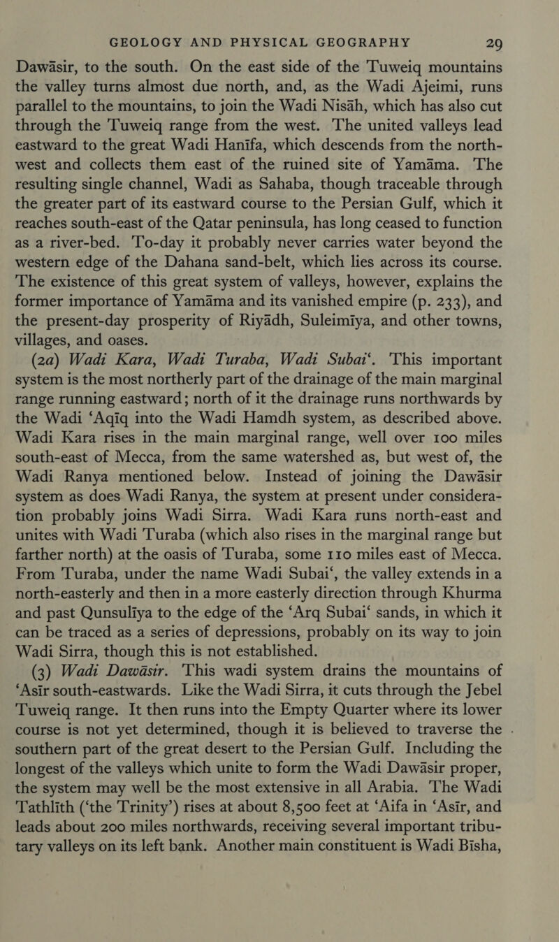 Dawasir, to the south. On the east side of the Tuweiq mountains the valley turns almost due north, and, as the Wadi Ajeimi, runs parallel to the mountains, to join the Wadi Nisah, which has also cut through the 'Tuweiq range from the west. The united valleys lead eastward to the great Wadi Hanifa, which descends from the north- west and collects them east of the ruined site of Yamama. The resulting single channel, Wadi as Sahaba, though traceable through the greater part of its eastward course to the Persian Gulf, which it reaches south-east of the Qatar peninsula, has long ceased to function as a river-bed. ‘To-day it probably never carries water beyond the western edge of the Dahana sand-belt, which lies across its course. The existence of this great system of valleys, however, explains the former importance of Yamama and its vanished empire (p. 233), and the present-day prosperity of Riyadh, Suleimiya, and other towns, villages, and oases. (2a) Wadi Kara, Wadi Turaba, Wadi Subat‘. This important system is the most northerly part of the drainage of the main marginal range running eastward; north of it the drainage runs northwards by the Wadi ‘Aqiq into the Wadi Hamdh system, as described above. Wadi Kara rises in the main marginal range, well over 100 miles south-east of Mecca, from the same watershed as, but west of, the Wadi Ranya mentioned below. Instead of joining the Dawéasir system as does Wadi Ranya, the system at present under considera- tion probably joins Wadi Sirra. Wadi Kara runs north-east and unites with Wadi 'Turaba (which also rises in the marginal range but farther north) at the oasis of ‘Turaba, some 110 miles east of Mecca. From Turaba, under the name Wadi Subai‘, the valley extends in a north-easterly and then in a more easterly direction through Khurma and past Qunsuliya to the edge of the “Arq Subai* sands, in which it can be traced as a series of depressions, probably on its way to join Wadi Sirra, though this is not established. (3) Wadi Dawasir. ‘This wadi system drains the mountains of ‘Asir south-eastwards. Like the Wadi Sirra, it cuts through the Jebel Tuweig range. It then runs into the Empty Quarter where its lower course is not yet determined, though it is believed to traverse the . southern part of the great desert to the Persian Gulf. Including the longest of the valleys which unite to form the Wadi Dawasir proper, the system may well be the most extensive in all Arabia. ‘The Wadi Tathlith (‘the Trinity’) rises at about 8,500 feet at ‘Aifa in “Asir, and leads about 200 miles northwards, receiving several important tribu- tary valleys on its left bank. Another main constituent is Wadi Bisha,