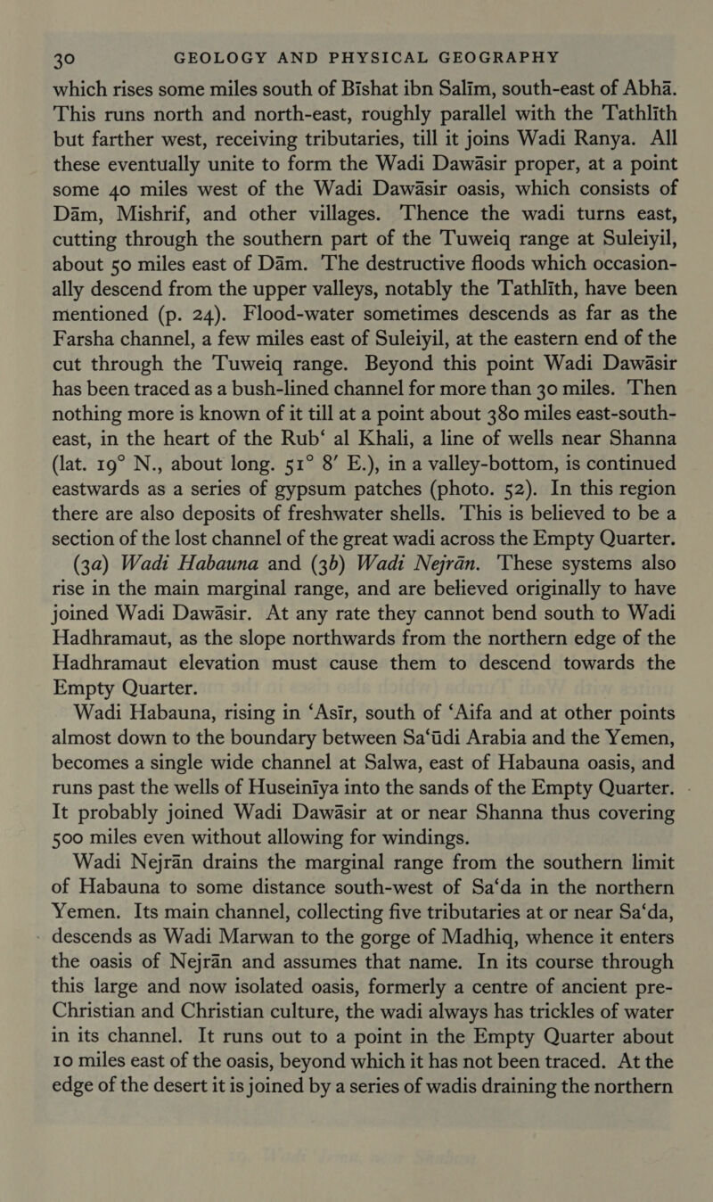 which rises some miles south of Bishat ibn Salim, south-east of Abha. This runs north and north-east, roughly parallel with the 'Tathlith but farther west, receiving tributaries, till it joins Wadi Ranya. All these eventually unite to form the Wadi Dawasir proper, at a point some 40 miles west of the Wadi Dawasir oasis, which consists of Dam, Mishrif, and other villages. Thence the wadi turns east, cutting through the southern part of the Tuweiq range at Suleiyil, about 50 miles east of Dam. 'The destructive floods which occasion- ally descend from the upper valleys, notably the Tathlith, have been mentioned (p. 24). Flood-water sometimes descends as far as the Farsha channel, a few miles east of Suleiyil, at the eastern end of the cut through the Tuweiq range. Beyond this point Wadi Dawasir has been traced as a bush-lined channel for more than 30 miles. Then nothing more is known of it till at a point about 380 miles east-south- east, in the heart of the Rub‘ al Khali, a line of wells near Shanna (lat. 19° N., about long. 51° 8’ E.), in a valley-bottom, is continued eastwards as a series of gypsum patches (photo. 52). In this region there are also deposits of freshwater shells. This is believed to be a section of the lost channel of the great wadi across the Empty Quarter. (3a) Wadi Habauna and (3b) Wadi Nejran. ‘These systems also rise in the main marginal range, and are believed originally to have joined Wadi Dawasir. At any rate they cannot bend south to Wadi Hadhramaut, as the slope northwards from the northern edge of the Hadhramaut elevation must cause them to descend towards the Empty Quarter. Wadi Habauna, rising in ‘Asir, south of ‘Aifa and at other points almost down to the boundary between Sa‘iidi Arabia and the Yemen, becomes a single wide channel at Salwa, east of Habauna oasis, and runs past the wells of Huseiniya into the sands of the Empty Quarter. - It probably joined Wadi Dawasir at or near Shanna thus covering 500 miles even without allowing for windings. Wadi Nejran drains the marginal range from the southern limit of Habauna to some distance south-west of Sa‘da in the northern Yemen. Its main channel, collecting five tributaries at or near Sa‘da, - descends as Wadi Marwan to the gorge of Madhiq, whence it enters the oasis of Nejran and assumes that name. In its course through this large and now isolated oasis, formerly a centre of ancient pre- Christian and Christian culture, the wadi always has trickles of water in its channel. It runs out to a point in the Empty Quarter about 10 miles east of the oasis, beyond which it has not been traced. At the edge of the desert it is joined by a series of wadis draining the northern