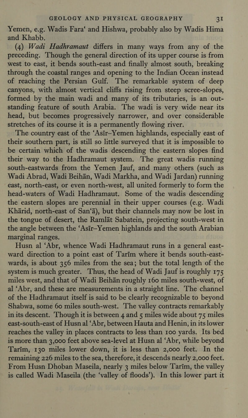 Yemen, e.g. Wadis Fara‘ and Hishwa, probably also by Wadis Hima and Khabb. (4) Wadi Hadhramaut differs in many ways from any of the preceding. ‘Though the general direction of its upper course is from west to east, it bends south-east and finally almost south, breaking through the coastal ranges and opening to the Indian Ocean instead of reaching the Persian Gulf. The remarkable system of deep canyons, with almost vertical cliffs rising from steep scree-slopes, formed by the main wadi and many of its tributaries, is an out- standing feature of south Arabia. The wadi is very wide near its head, but becomes progressively narrower, and over considerable stretches of its course it is a permanently flowing river. The country east of the “Asir-Yemen highlands, especially east of their southern part, is still so little surveyed that it is impossible to be certain which of the wadis descending the eastern slopes find their way to the Hadhramaut system. The great wadis running south-eastwards from the Yemen Jauf, and many others (such as Wadi Abrad, Wadi Beihan, Wadi Markha, and Wadi Jardan) running east, north-east, or even north-west, all united formerly to form the head-waters of Wadi Hadhramaut. Some of the wadis descending the eastern slopes are perennial in their upper courses (e.g. Wadi Kharid, north-east of San‘a), but their channels may now be lost in the tongue of desert, the Ramlat Sabatein, projecting south-west in the angle between the ‘Asir-Yemen highlands and the south Arabian marginal ranges. | Husn al ‘Abr, whence Wadi Hadhramaut runs in a general east- ward direction to a point east of Tarim where it bends south-east- wards, is about 356 miles from the sea; but the total length of the system is much greater. ‘Thus, the head of Wadi Jauf is roughly 175 miles west, and that of Wadi Beihan roughly 160 miles south-west, of al ‘Abr, and these are measurements in a straight line. The channel of the Hadhramaut itself is said to be clearly recognizable to beyond Shabwa, some 60 miles south-west. ‘The valley contracts remarkably in its descent. Though it is between 4 and 5 miles wide about 75 miles east-south-east of Husn al ‘Abr, between Hauta and Henin, in its lower reaches the valley in places contracts to less than 100 yards. Its bed is more than 3,000 feet above sea-level at Husn al ‘Abr, while beyond Tarim, 130 miles lower down, it is less than 2,000 feet. In the remaining 226 miles to the sea, therefore, it descends nearly 2,000 feet. From Husn Dhoban Maseila, nearly 3 miles below ‘Tarim, the valley is called Wadi Maseila (the ‘valley of floods’). In this lower part it