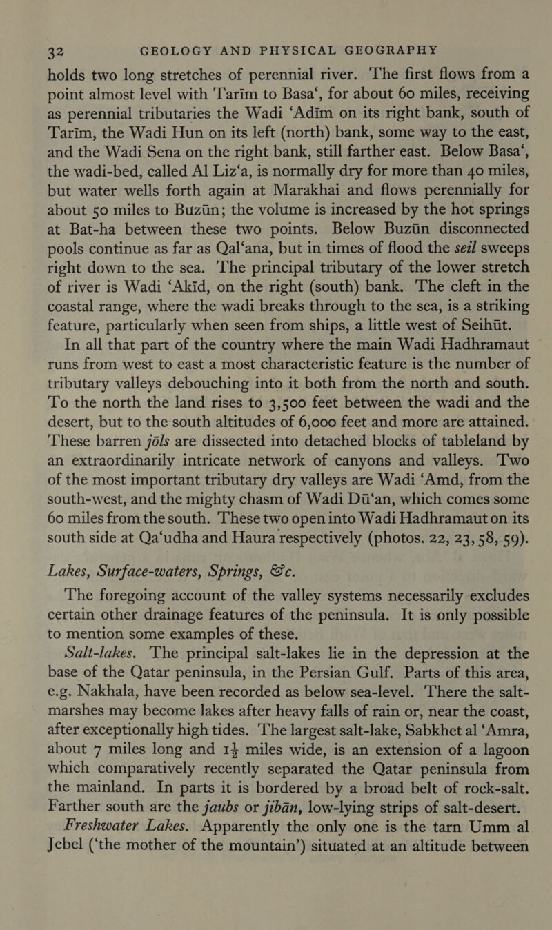 holds two long stretches of perennial river. The first flows from a point almost level with Tarim to Basa‘, for about 60 miles, receiving as perennial tributaries the Wadi ‘Adim on its right bank, south of Tarim, the Wadi Hun on its left (north) bank, some way to the east, and the Wadi Sena on the right bank, still farther east. Below Basa‘, the wadi-bed, called Al Liz‘a, is normally dry for more than 40 miles, but water wells forth again at Marakhai and flows perennially for about 50 miles to Buziin; the volume is increased by the hot springs at Bat-ha between these two points. Below Buziin disconnected pools continue as far as Qal‘ana, but in times of flood the sezl sweeps right down to the sea. The principal tributary of the lower stretch of river is Wadi ‘Akid, on the right (south) bank. The cleft in the coastal range, where the wadi breaks through to the sea, is a striking feature, particularly when seen from ships, a little west of Seihiit. In all that part of the country where the main Wadi Hadhramaut runs from west to east a most characteristic feature is the number of tributary valleys debouching into it both from the north and south. To the north the land rises to 3,500 feet between the wadi and the desert, but to the south altitudes of 6,000 feet and more are attained. These barren jéls are dissected into detached blocks of tableland by an extraordinarily intricate network of canyons and valleys. ‘Two of the most important tributary dry valleys are Wadi ‘Amd, from the south-west, and the mighty chasm of Wadi Dii‘an, which comes some 60 miles from the south. ‘These two open into Wadi Hadhramaut on its south side at Qa‘udha and Haura respectively (photos. 22, 23, 58, 59). Lakes, Surface-waters, Springs, &amp;c. The foregoing account of the valley systems necessarily excludes certain other drainage features of the peninsula. It is only possible to mention some examples of these. Salt-lakes. ‘The principal salt-lakes lie in the depression at the base of the Qatar peninsula, in the Persian Gulf. Parts of this area, e.g. Nakhala, have been recorded as below sea-level. There the salt- marshes may become lakes after heavy falls of rain or, near the coast, after exceptionally high tides. The largest salt-lake, Sabkhet al ‘Amra, about 7 miles long and 14 miles wide, is an extension of a lagoon which comparatively recently separated the Qatar peninsula from the mainland. In parts it is bordered by a broad belt of rock-salt. Farther south are the jaubs or jiban, low-lying strips of salt-desert. Freshwater Lakes. Apparently the only one is the tarn Umm al Jebel (‘the mother of the mountain’) situated at an altitude between