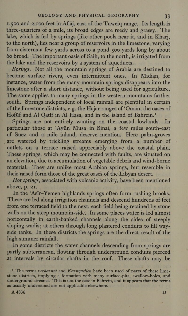 1,500 and 2,000 feet in Aflaj, east of the Tuweiq range. Its length is three-quarters of a mile, its broad edges are reedy and grassy. he lake, which is fed by springs (like other pools near it, and in Kharj, to the north), lies near a group of reservoirs in the limestone, varying from cisterns a few yards across to a pond 500 yards long by about 60 broad. The important oasis of Saih, to the north, is irrigated from the lake and the reservoirs by a system of aqueducts. Springs. Not all the mountain springs of Arabia are destined to become surface rivers, even intermittent ones. In Midian, for instance, water from the many mountain springs disappears into the limestone after a short distance, without being used for agriculture. The same applies to many springs in the western mountains farther south. Springs independent of local rainfall are plentiful in certain of the limestone districts, e.g. the Hajar ranges of ‘Oman, the oases of Hoftf and Al Qatif in Al Hasa, and in the island of Bahrein.! Springs are not entirely wanting on the coastal lowlands. In particular those at ‘Ayiin Musa in Sinai, a few miles south-east of Suez and a mile inland, deserve mention. Here palm-groves _are watered by trickling streams emerging from a number of outlets on a terrace raised appreciably above the coastal plain. These springs, which may be connected with faults, are situated on an elevation, due to accumulation of vegetable debris and wind-borne material. ‘They are unlike most Arabian springs, but resemble in their raised form those of the great oases of the Libyan desert. Hot springs, associated with volcanic activity, have been mentioned above, p. 21. In the “Asir-Yemen highlands springs often form rushing brooks. These are led along irrigation channels and descend hundreds of feet from one terraced field to the next, each field being retained by stone walls on the steep mountain-side. In some places water is led almost horizontally in earth-banked channels along the sides of steeply sloping wadis; at others through long plastered conduits to fill way- side tanks. In these districts the springs are the direct result of the high summer rainfall. In some districts the water channels descending from springs are partly subterranean, flowing through underground conduits pierced at intervals by circular shafts in the roof. These shafts may be ? The terms verkarstet and Karstquellen have been used of parts of these lime- stone districts, implying a formation with many surface-pits, swallow-holes, and underground streams. This is not the case in Bahrein, and it appears that the terms as usually understood are not applicable elsewhere. A 4836 D