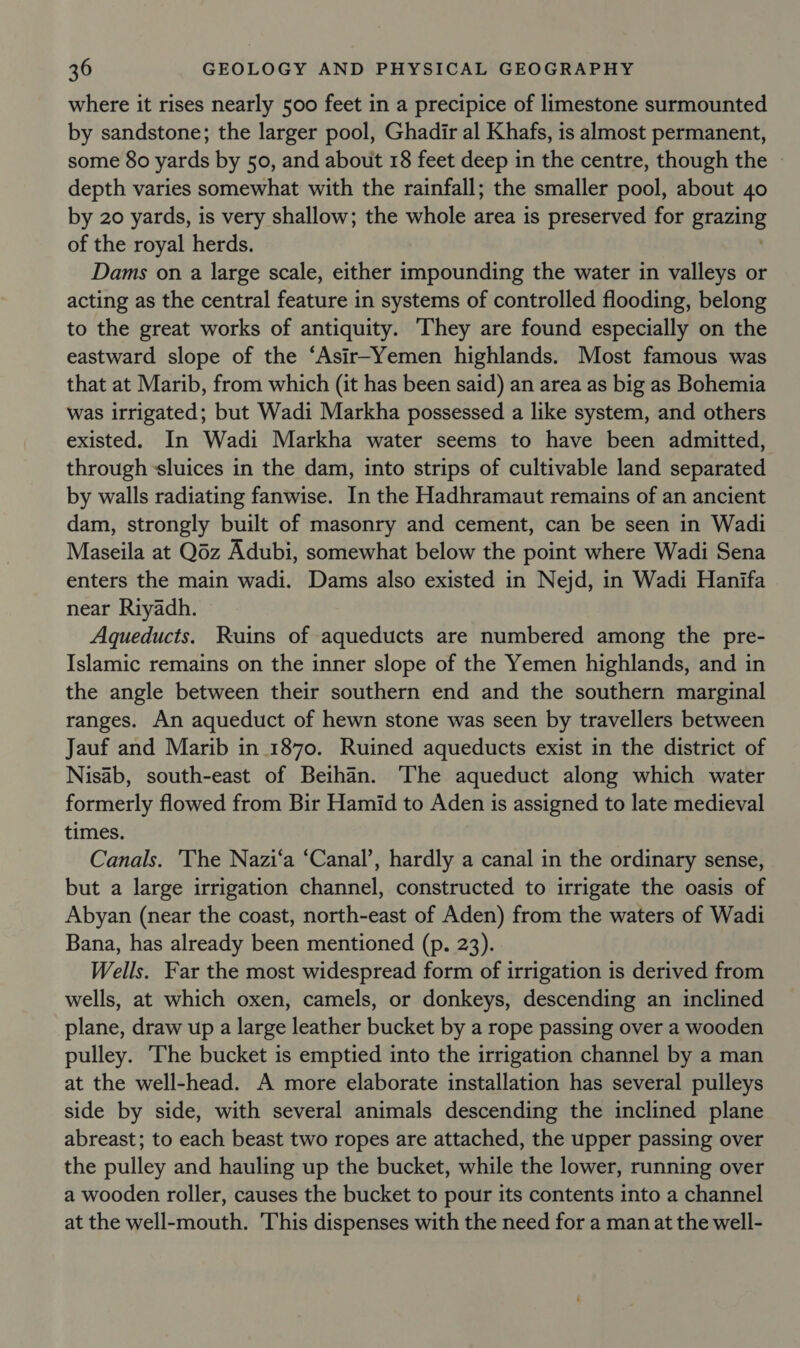 where it rises nearly 500 feet in a precipice of limestone surmounted by sandstone; the larger pool, Ghadir al Khafs, is almost permanent, some 80 yards by 50, and about 18 feet deep in the centre, though the » depth varies somewhat with the rainfall; the smaller pool, about 40 by 20 yards, is very shallow; the whole area is preserved for pramatig of the royal herds. Dams on a large scale, either impounding the water in valleys or acting as the central feature in systems of controlled flooding, belong to the great works of antiquity. They are found especially on the eastward slope of the ‘Asir-Yemen highlands. Most famous was that at Marib, from which (it has been said) an area as big as Bohemia was irrigated; but Wadi Markha possessed a like system, and others existed. In Wadi Markha water seems to have been admitted, through sluices in the dam, into strips of cultivable land separated by walls radiating fanwise. In the Hadhramaut remains of an ancient dam, strongly built of masonry and cement, can be seen in Wadi Maseila at Q6z Adubi, somewhat below the point where Wadi Sena enters the main wadi. Dams also existed in Nejd, in Wadi Hanifa near Riyadh. Aqueducts. Ruins of aqueducts are numbered among the pre- Islamic remains on the inner slope of the Yemen highlands, and in the angle between their southern end and the southern marginal ranges. An aqueduct of hewn stone was seen by travellers between Jauf and Marib in 1870. Ruined aqueducts exist in the district of Nisab, south-east of Beihan. The aqueduct along which water formerly flowed from Bir Hamid to Aden is assigned to late medieval times. Canals. 'The Nazi‘a ‘Canal’, hardly a canal in the ordinary sense, but a large irrigation channel, constructed to irrigate the oasis of Abyan (near the coast, north-east of Aden) from the waters of Wadi Bana, has already been mentioned (p. 23). Wells. Far the most widespread form of irrigation is derived from wells, at which oxen, camels, or donkeys, descending an inclined plane, draw up a large leather bucket by a rope passing over a wooden pulley. The bucket is emptied into the irrigation channel by a man at the well-head. A more elaborate installation has several pulleys side by side, with several animals descending the inclined plane abreast; to each beast two ropes are attached, the upper passing over the pulley and hauling up the bucket, while the lower, running over a wooden roller, causes the bucket to pour its contents into a channel at the well-mouth. 'This dispenses with the need for a man at the well-