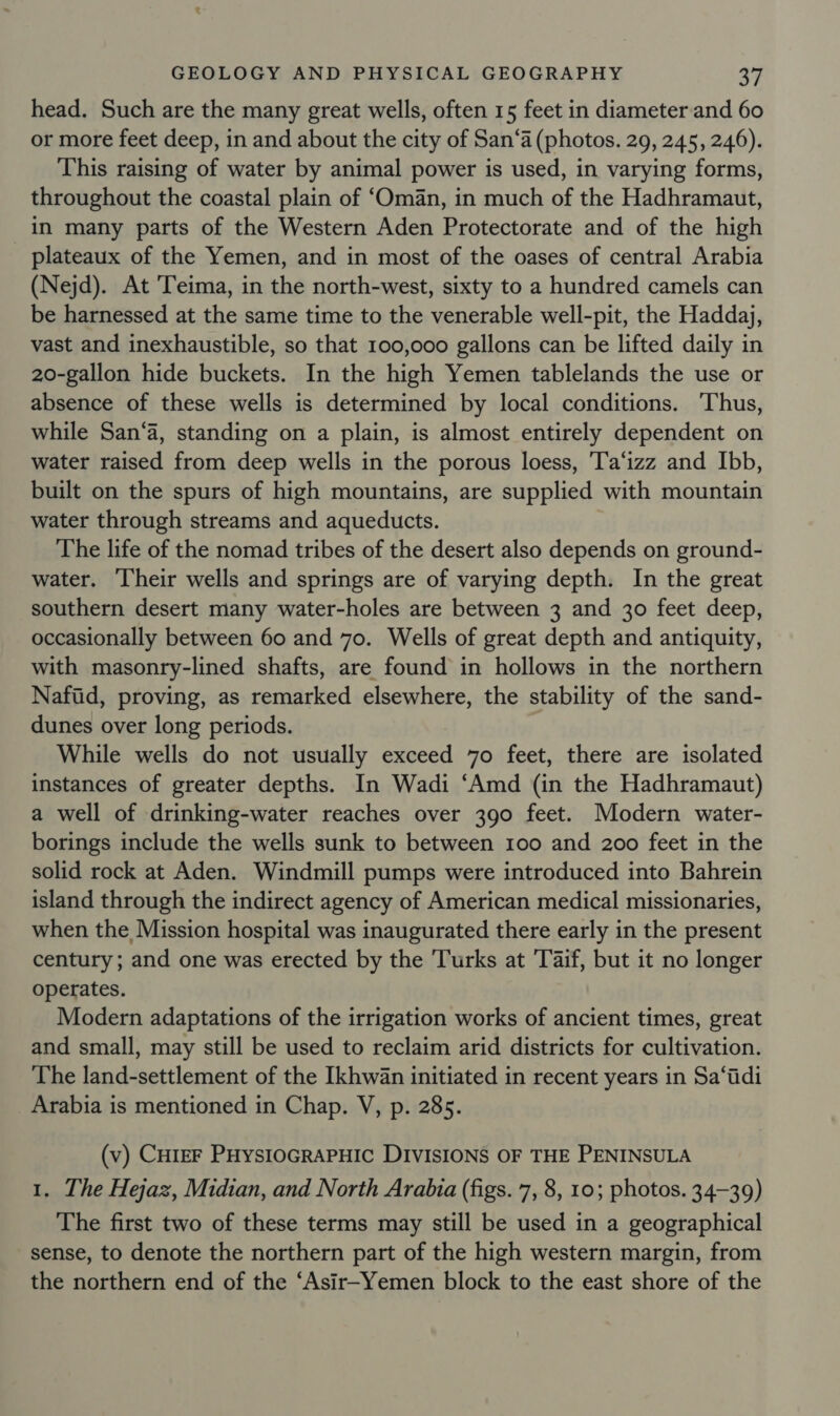 head. Such are the many great wells, often 15 feet in diameterand 60 or more feet deep, in and about the city of San‘a (photos. 29, 245, 246). This raising of water by animal power is used, in varying forms, throughout the coastal plain of ‘Oman, in much of the Hadhramaut, in many parts of the Western Aden Protectorate and of the high _ plateaux of the Yemen, and in most of the oases of central Arabia (Nejd). At Teima, in the north-west, sixty to a hundred camels can be harnessed at the same time to the venerable well-pit, the Haddaj, vast and inexhaustible, so that 100,000 gallons can be lifted daily in 20-gallon hide buckets. In the high Yemen tablelands the use or absence of these wells is determined by local conditions. Thus, while San‘a, standing on a plain, is almost entirely dependent on water raised from deep wells in the porous loess, 'T'a‘izz and Ibb, built on the spurs of high mountains, are supplied with mountain water through streams and aqueducts. The life of the nomad tribes of the desert also depends on ground- water. ‘Their wells and springs are of varying depth. In the great southern desert many water-holes are between 3 and 30 feet deep, occasionally between 60 and 70. Wells of great depth and antiquity, with masonry-lined shafts, are found in hollows in the northern Nafiid, proving, as remarked elsewhere, the stability of the sand- dunes over long periods. While wells do not usually exceed 70 feet, there are isolated instances of greater depths. In Wadi ‘Amd (in the Hadhramaut) a well of drinking-water reaches over 390 feet. Modern water- borings include the wells sunk to between 100 and 200 feet in the solid rock at Aden. Windmill pumps were introduced into Bahrein island through the indirect agency of American medical missionaries, when the Mission hospital was inaugurated there early in the present century; and one was erected by the Turks at 'Taif, but it no longer operates. Modern adaptations of the irrigation works of ancient times, great and small, may still be used to reclaim arid districts for cultivation. The land-settlement of the Ikhwan initiated in recent years in Sa‘tdi Arabia is mentioned in Chap. V, p. 285. (v) CureF PHysioGRAPHIC DIVISIONS OF THE PENINSULA 1. The Hejaz, Midian, and North Arabia (figs. 7, 8, 10; photos. 34-39) The first two of these terms may still be used in a geographical sense, to denote the northern part of the high western margin, from the northern end of the ‘Asir-Yemen block to the east shore of the