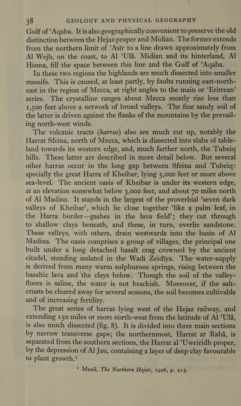 — Gulf of ‘Aqaba. It is also geographically convenient to preserve the old distinction between the Hejaz proper and Midian. ‘The former extends from the northern limit of ‘Asir to a line drawn approximately from Al Wejh, on the coast, to Al ‘Ula. Midian and its hinterland, Al Hisma, fill the space between this line and the Gulf of “Aqaba. In these two regions the highlands are much dissected into smaller massifs. This is caused, at least partly, by faults running east-north- east in the region of Mecca, at right angles to the main or ‘Eritrean’ series. The crystalline ranges about Mecca mostly rise less than 1,500 feet above a network of broad valleys. The fine sandy soil of the latter is driven against the flanks of the mountains by the prevail- ing north-west winds. The volcanic tracts (harras) also are much cut up, notably the Harrat Sfeina, north of Mecca, which is dissected into slabs of table- land towards its western edge, and, much farther north, the Tubeiq hills. These latter are described in more detail below. But several other harras occur in the long gap between Sfeina and Tubeiq: specially the great Harra of Kheibar, lying 5,000 feet or more above sea-level. The ancient oasis of Kheibar is under its western edge, at an elevation somewhat below 3,000 feet, and about 70 miles north of Al Madina. It stands in the largest of the proverbial ‘seven dark valleys of Kheibar’, which lie close together ‘like a palm leaf, in the Harra border—gashes in the lava field’; they cut through to shallow clays beneath, and these, in turn, overlie sandstone. These valleys, with others, drain westwards into the basin of Al Madina. The oasis comprises a group of villages, the principal one built under a long detached basalt crag crowned by the ancient citadel, standing isolated in the Wadi Zeidiya. The: water-supply is derived from many warm sulphurous springs, rising between the basaltic lava and the clays below. Though the soil of the valley- floors is saline, the water is not brackish. Moreover, if the salt- crusts be cleared away for several seasons, the soil becomes cultivable and of increasing fertility. The great series of harras lying west of the Hejaz railway, and extending 150 miles or more north-west from the latitude of Al ‘Ula, is also much dissected (fig. 8). It is divided into three main sections by narrow transverse gaps; the northernmost, Harrat ar Raha, is separated from the southern sections, the Harrat al ‘Uweiridh proper, by the depression of Al Jau, containing a layer of deep clay favourable to plant growth.! * Musil, The Northern Hejaz, 1926, p. 215.
