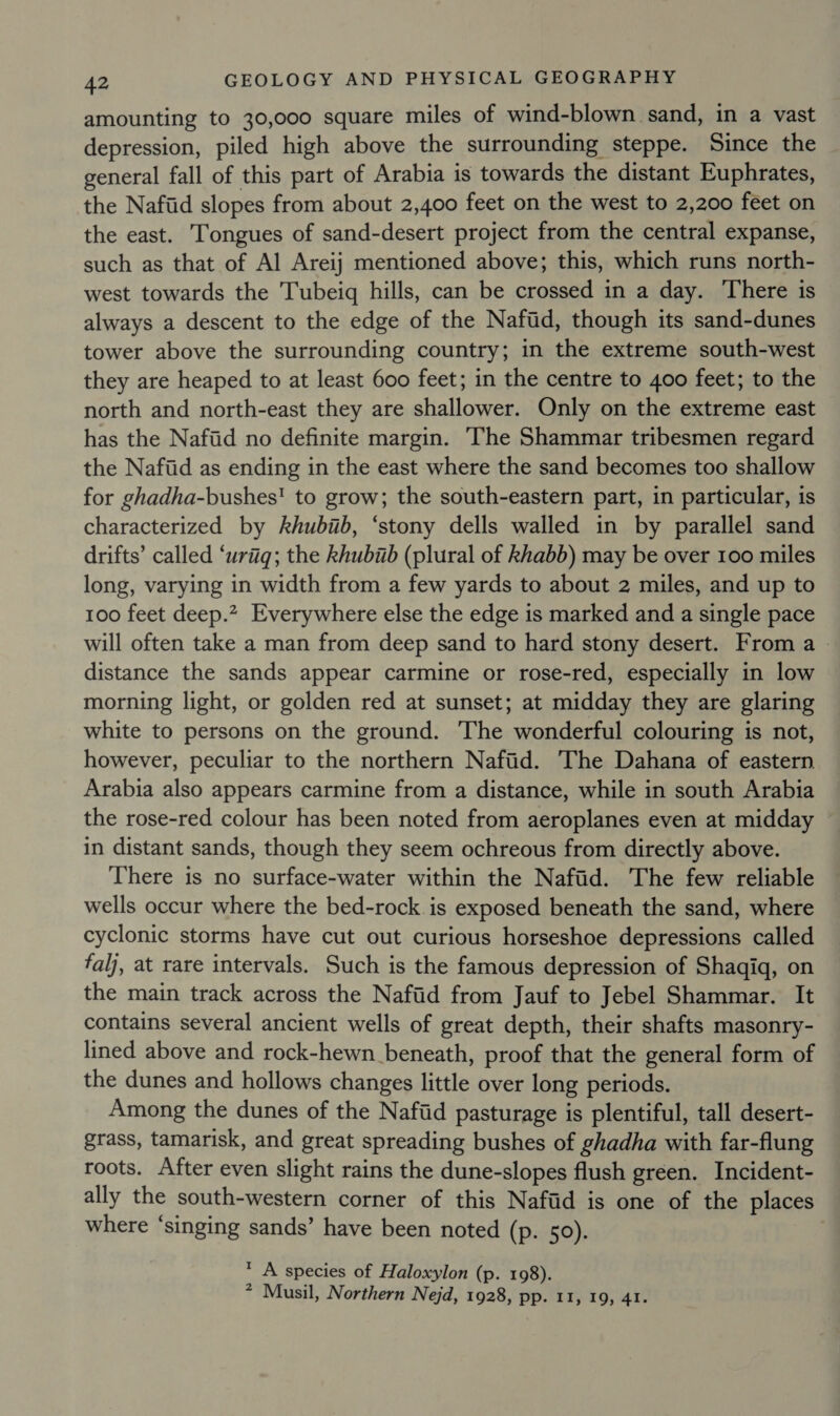 amounting to 30,000 square miles of wind-blown sand, in a vast depression, piled high above the surrounding steppe. Since the general fall of this part of Arabia is towards the distant Euphrates, the Nafiid slopes from about 2,400 feet on the west to 2,200 feet on the east. Tongues of sand-desert project from the central expanse, such as that of Al Areij mentioned above; this, which runs north- west towards the Tubeiq hills, can be crossed in a day. There is always a descent to the edge of the Naftd, though its sand-dunes tower above the surrounding country; in the extreme south-west they are heaped to at least 600 feet; in the centre to 400 feet; to the north and north-east they are shallower. Only on the extreme east has the Nafid no definite margin. ‘The Shammar tribesmen regard the Naftid as ending in the east where the sand becomes too shallow for ghadha-bushes! to grow; the south-eastern part, in particular, is characterized by khubiib, ‘stony dells walled in by parallel sand drifts’ called ‘uriiq; the khubab (plural of khabb) may be over 100 miles long, varying in width from a few yards to about 2 miles, and up to 100 feet deep.” Everywhere else the edge is marked and a single pace will often take a man from deep sand to hard stony desert. From a distance the sands appear carmine or rose-red, especially in low morning light, or golden red at sunset; at midday they are glaring white to persons on the ground. The wonderful colouring is not, however, peculiar to the northern Nafiid. The Dahana of eastern Arabia also appears carmine from a distance, while in south Arabia the rose-red colour has been noted from aeroplanes even at midday in distant sands, though they seem ochreous from directly above. There is no surface-water within the Nafid. The few reliable wells occur where the bed-rock. is exposed beneath the sand, where cyclonic storms have cut out curious horseshoe depressions called falj, at rare intervals. Such is the famous depression of Shaqiq, on the main track across the Nafiid from Jauf to Jebel Shammar. It contains several ancient wells of great depth, their shafts masonry- lined above and rock-hewn beneath, proof that the general form of the dunes and hollows changes little over long periods. Among the dunes of the Nafiid pasturage is plentiful, tall desert- grass, tamarisk, and great spreading bushes of ghadha with far-flung roots. After even slight rains the dune-slopes flush green. Incident- ally the south-western corner of this Nafiid is one of the places where ‘singing sands’ have been noted (p. 50). * A species of Haloxylon (p. 198). * Musil, Northern Nejd, 1928, pp. 11, 19, 41.