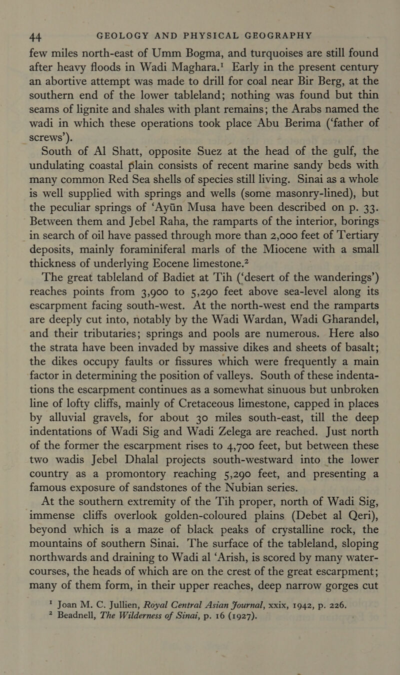 few miles north-east of Umm Bogma, and turquoises are still found after heavy floods in Wadi Maghara.! Early in the present century an abortive attempt was made to drill for coal near Bir Berg, at the southern end of the lower tableland; nothing was found but thin seams of lignite and shales with plant remains; the Arabs named the wadi in which these operations took place Abu Berima (‘father of screws ). , South of Al Shatt, opposite Suez at the head of the gulf, the undulating coastal plain consists of recent marine sandy beds with many common Red Sea shells of species still living. Sinai as a whole is well supplied with springs and wells (some masonry-lined), but the peculiar springs of ‘Ayiin Musa have been described on p. 33. Between them and Jebel Raha, the ramparts of the interior, borings in search of oil have passed through more than 2,000 feet of ‘Tertiary deposits, mainly foraminiferal marls of the Miocene with a small thickness of underlying Eocene limestone.’ The great tableland of Badiet at 'Tih (‘desert of the wanderings’) reaches points from 3,900 to 5,290 feet above sea-level along its escarpment facing south-west. At the north-west end the ramparts are deeply cut into, notably by the Wadi Wardan, Wadi Gharandel, and their tributaries; springs and pools are numerous. Here also the strata have been invaded by massive dikes and sheets of basalt; the dikes occupy faults or fissures which were frequently a main factor in determining the position of valleys. South of these indenta- tions the escarpment continues as a somewhat sinuous but unbroken line of lofty cliffs, mainly of Cretaceous limestone, capped in places by alluvial gravels, for about 30 miles south-east, till the deep indentations of Wadi Sig and Wadi Zelega are reached. Just north of the former the escarpment rises to 4,700 feet, but between these two wadis Jebel Dhalal projects south-westward into the lower country as a promontory reaching 5,290 feet, and presenting a famous exposure of sandstones of the Nubian series. At the southern extremity of the Tih proper, north of Wadi Sig, immense cliffs overlook golden-coloured plains (Debet al Qeri), beyond which is a maze of black peaks of crystalline rock, the mountains of southern Sinai. The surface of the tableland, sloping northwards and draining to Wadi al ‘Arish, is scored by many water- courses, the heads of which are on the crest of the great escarpment; many of them form, in their upper reaches, deep narrow gorges cut ? Joan M. C. Jullien, Royal Central Asian Fournal, xxix, 1942, p. 226. * Beadnell, The Wilderness of Sinai, p. 16 (1927).