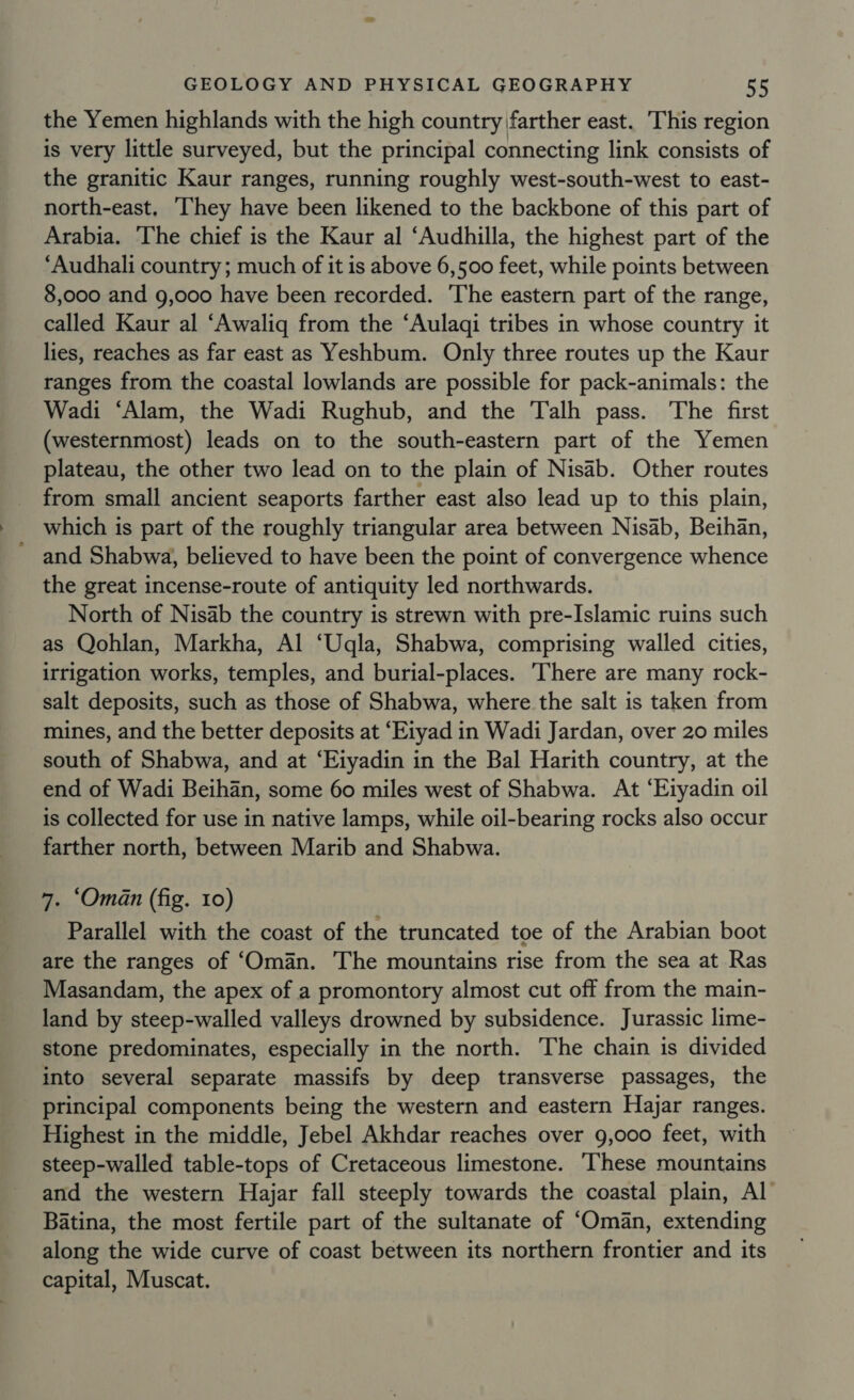 the Yemen highlands with the high country farther east. This region is very little surveyed, but the principal connecting link consists of the granitic Kaur ranges, running roughly west-south-west to east- north-east. ‘They have been likened to the backbone of this part of Arabia. The chief is the Kaur al ‘Audhilla, the highest part of the ‘Audhali country; much of it is above 6,500 feet, while points between 8,000 and 9,000 have been recorded. The eastern part of the range, called Kaur al ‘Awaliq from the ‘Aulaqi tribes in whose country it lies, reaches as far east as Yeshbum. Only three routes up the Kaur ranges from the coastal lowlands are possible for pack-animals: the Wadi ‘Alam, the Wadi Rughub, and the Talh pass. The first (westernmost) leads on to the south-eastern part of the Yemen plateau, the other two lead on to the plain of Nisab. Other routes from small ancient seaports farther east also lead up to this plain, which is part of the roughly triangular area between Nisab, Beihan, - and Shabwa, believed to have been the point of convergence whence the great incense-route of antiquity led northwards. North of Nisab the country is strewn with pre-Islamic ruins such as Qohlan, Markha, Al ‘Uqla, Shabwa, comprising walled cities, irrigation works, temples, and burial-places. There are many rock- salt deposits, such as those of Shabwa, where the salt is taken from mines, and the better deposits at ‘Eiyad in Wadi Jardan, over 20 miles south of Shabwa, and at ‘Eiyadin in the Bal Harith country, at the end of Wadi Beihan, some 60 miles west of Shabwa. At ‘Eiyadin oil is collected for use in native lamps, while oil-bearing rocks also occur farther north, between Marib and Shabwa. 7. ‘Oman (fig. 10) Parallel with the coast of the truncated toe of the Arabian boot are the ranges of ‘Oman. The mountains rise from the sea at Ras Masandam, the apex of a promontory almost cut off from the main- land by steep-walled valleys drowned by subsidence. Jurassic lime- stone predominates, especially in the north. The chain is divided into several separate massifs by deep transverse passages, the principal components being the western and eastern Hajar ranges. Highest in the middle, Jebel Akhdar reaches over 9,000 feet, with steep-walled table-tops of Cretaceous limestone. These mountains and the western Hajar fall steeply towards the coastal plain, Al Batina, the most fertile part of the sultanate of ‘Oman, extending along the wide curve of coast between its northern frontier and its capital, Muscat.