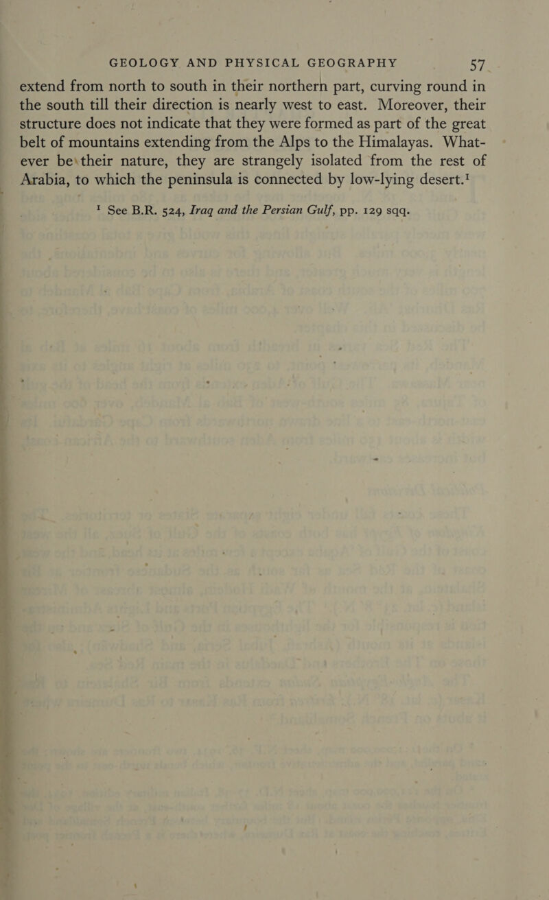 extend from north to south in their northern part, curving round in the south till their direction is nearly west to east. Moreover, their structure does not indicate that they were formed as part of the great belt of mountains extending from the Alps to the Himalayas. What- ever be\their nature, they are strangely isolated from the rest of Arabia, to which the peninsula is connected by low-lying desert.? T See B.R. 524, Iraq and the Persian Gulf, pp. 129 sqq.