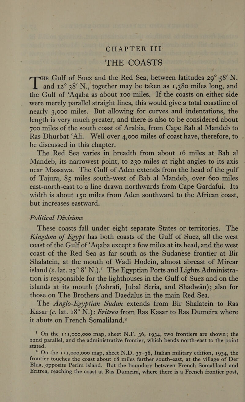 CHAPTER III THE COASTS HE Gulf of Suez and the Red Sea, between latitudes 29° 58’ N. aif and 12° 38’ N., together may be taken as 1,380 miles long, and the Gulf of ‘Aqaba as about 100 miles. If the coasts on either side were merely parallel straight lines, this would give a total coastline of nearly 3,000 miles. But allowing for curves and indentations, the length is very much greater, and there is also to be considered about 700 miles of the south coast of Arabia, from Cape Bab al Mandeb to Ras Dhurbat ‘Ali. Well over 4,000 miles of coast have, therefore, to . be discussed in this chapter. The Red Sea varies in breadth from about 16 miles at Bab al Mandeb, its narrowest point, to 230 miles at right angles to its axis near Massawa. The Gulf of Aden extends from the head of the gulf of 'Tajura, 85 miles south-west of Bab al Mandeb, over 600 miles — east-north-east to a line drawn northwards from Cape Gardafui. Its width is about 150 miles from Aden southward to the African coast, but increases eastward. Political Divisions These coasts fall under eight separate States or territories. The Kingdom of Egypt has both coasts of the Gulf of Suez, all the west coast of the Gulf of ‘Aqaba except a few miles at its head, and the west coast of the Red Sea as far south as the Sudanese frontier at Bir Shalatein, at the mouth of Wadi Hodein, almost abreast of Mirear island (c. lat. 23° 8’ N.).1 The Egyptian Ports and Lights Administra- tion is responsible for the lighthouses in the Gulf of Suez and on the islands at its mouth (Ashrafi, Jubal Seria, and Shadwan); also for those on The Brothers and Daedalus in the main Red Sea. The Anglo-Egyptian Sudan extends from Bir Shalatein to Ras Kasar (c. lat. 18° N.): Eritrea from Ras Kasar to Ras Dumeira where it abuts on French Somaliland.? * On the 1:1,000,000 map, sheet N.F. 36, 1934, two frontiers are shown; the 22nd parallel, and the administrative frontier, which bends north-east to the point stated. 7 On the 1:1,000,000 map, sheet N.D. 37-38, Italian military edition, 1934, the frontier touches the coast about 18 miles farther south-east, at the village of Der Elua, opposite Perim island. But the boundary between French Somaliland and Eritrea, reaching the coast at Ras Dumeira, where there is a French frontier post,