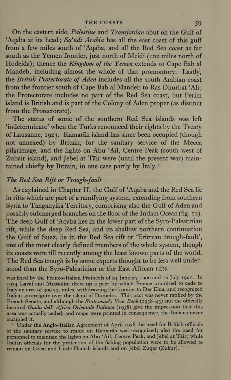 On the eastern side, Palestine and Transjordan abut on the Gulf of ‘Aqaba at its head; Sa‘tidi Arabia has all the east coast of this gulf from a few miles south of ‘Aqaba, and all the Red Sea coast as far south as the Yemen frontier, just north of Meidi (102 miles north of Hodeida); thence the Kingdom of the Yemen extends to Cape Bab al Mandeb, including almost the whole of that promontory. Lastly, the British Protectorate of Aden includes all the south Arabian coast from the frontier south of Cape Bab al Mandeb to Ras Dhurbat ‘Ali; the Protectorate includes no part of the Red Sea coast, but Perim island is British and is part of the Colony of Aden proper (as distinct from the Protectorate). The status of some of the southern Red Sea islands was left ‘indeterminate’ when the Turks renounced their rights by the Treaty of Lausanne, 1923. Kamaran island has since been occupied (though not annexed) by Britain, for the sanitary service of the Mecca pilgrimage, and the lights on Abu ‘Ail, Centre Peak (south-west of Zubair island), and Jebel at Tair were (until the present war) main- tained chiefly by Britain, in one case partly by Italy.' The Red Sea Rift or Trough-fault As explained in Chapter II, the Gulf of ‘Aqaba and the Red Sea lie in rifts which are part of a ramifying system, extending from southern Syria to Tanganyika Territory, comprising also the Gulf of Aden and possibly submerged branches on the floor of the Indian Ocean (fig. 12). The deep Gulf of ‘Aqaba lies in the lower part of the Syro-Palestinian rift, while the deep Red Sea, and its shallow northern continuation the Gulf of Suez, lie in the Red Sea rift or ‘Eritrean trough-fault’, one of the most clearly defined members of the whole system, though its coasts were till recently among the least known parts of the world. The Red Sea trough is by some experts thought to be less well under- stood than the Syro-Palestinian or the East African rifts. was fixed by the Franco-Italian Protocols of 24 January 1900 and 10 July 1901. In 1934 Laval and Mussolini drew up a pact by which France promised to cede to Italy an area of 309 sq. miles, withdrawing the frontier to Der Elua, and recognized Italian sovereignty over the island of Dumeira. This pact was never ratified by the French Senate, and although the Statesman’s Year Book (1938-43) and the officially inspired Guida dell’ Africa Orientale Italiana (1938) give the impression that this area was actually ceded, and maps were printed in consequence, the Italians never occupied it. ; ™ Under the Anglo-Italian Agreement of April 1938 the need for British officials of the sanitary service to reside on Kamaran was recognized; also the need for personnel to maintain the lights on Abu ‘Ail, Centre Peak, and Jebel at Tair; while Italian officials for the protection of the fishing population were to be allowed to remain on Great and Little Hanish islands and on Jebel Zugar (Zukur).