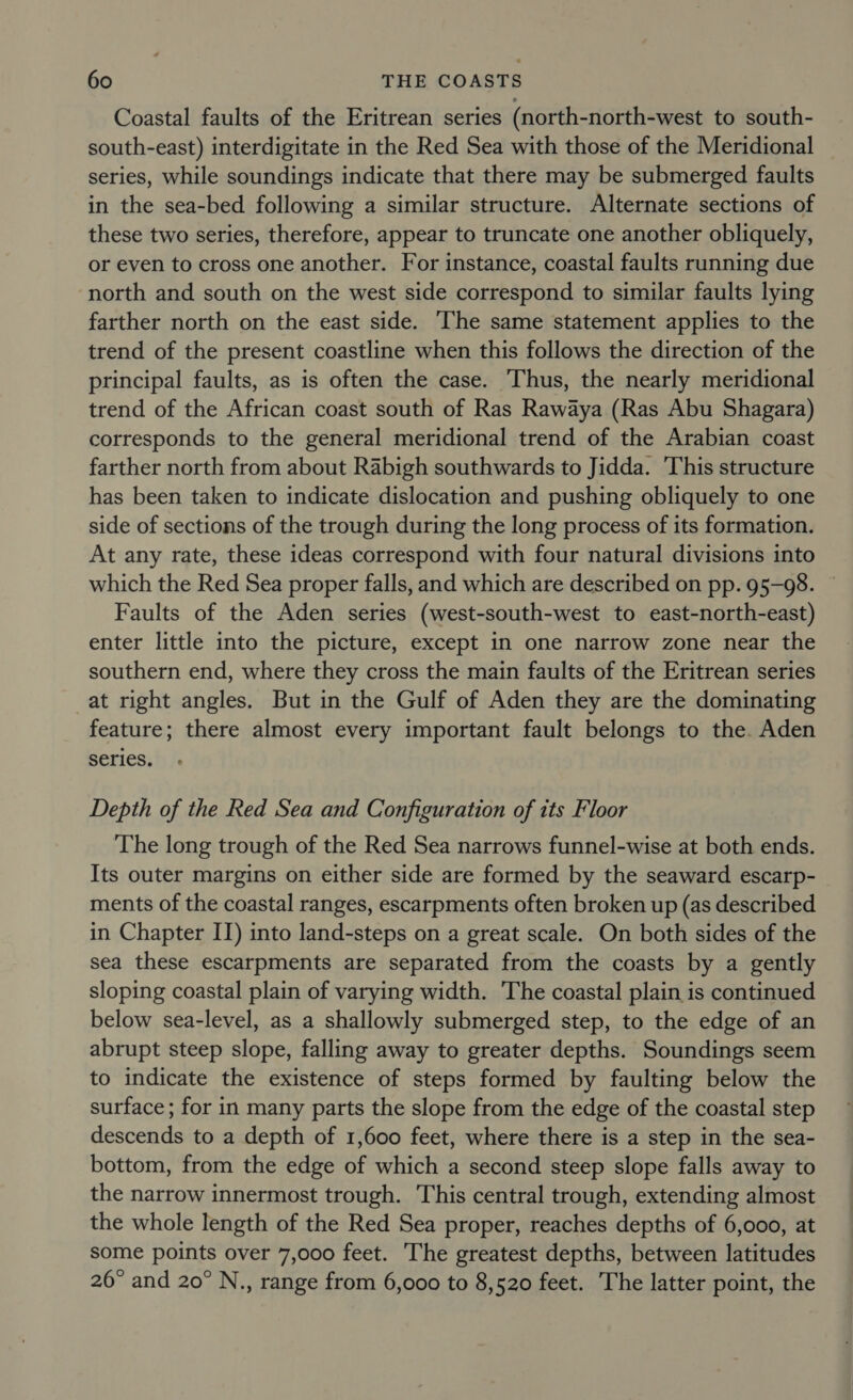 Coastal faults of the Eritrean series (north-north-west to south- south-east) interdigitate in the Red Sea with those of the Meridional series, while soundings indicate that there may be submerged faults in the sea-bed following a similar structure. Alternate sections of these two series, therefore, appear to truncate one another obliquely, or even to cross one another. For instance, coastal faults running due north and south on the west side correspond to similar faults lying farther north on the east side. The same statement applies to the trend of the present coastline when this follows the direction of the principal faults, as is often the case. ‘Thus, the nearly meridional trend of the African coast south of Ras Rawaya (Ras Abu Shagara) corresponds to the general meridional trend of the Arabian coast farther north from about Rabigh southwards to Jidda. 'This structure has been taken to indicate dislocation and pushing obliquely to one side of sections of the trough during the long process of its formation. At any rate, these ideas correspond with four natural divisions into which the Red Sea proper falls, and which are described on pp. 95-98. Faults of the Aden series (west-south-west to east-north-east) enter little into the picture, except in one narrow zone near the southern end, where they cross the main faults of the Eritrean series at right angles. But in the Gulf of Aden they are the dominating feature; there almost every important fault belongs to the. Aden series. Depth of the Red Sea and Configuration of its Floor The long trough of the Red Sea narrows funnel-wise at both ends. Its outer margins on either side are formed by the seaward escarp- ments of the coastal ranges, escarpments often broken up (as described in Chapter II) into land-steps on a great scale. On both sides of the sea these escarpments are separated from the coasts by a gently sloping coastal plain of varying width. The coastal plain is continued below sea-level, as a shallowly submerged step, to the edge of an abrupt steep slope, falling away to greater depths. Soundings seem to indicate the existence of steps formed by faulting below the surface; for in many parts the slope from the edge of the coastal step descends to a depth of 1,600 feet, where there is a step in the sea- bottom, from the edge of which a second steep slope falls away to the narrow innermost trough. This central trough, extending almost the whole length of the Red Sea proper, reaches depths of 6,000, at some points over 7,000 feet. The greatest depths, between latitudes 26° and 20° N., range from 6,000 to 8,520 feet. The latter point, the