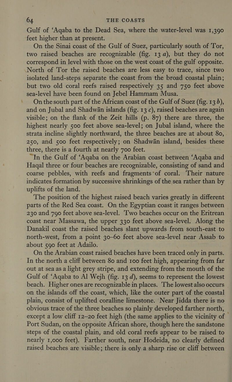 Gulf of ‘Aqaba to the Dead Sea, where the water-level was 1,390 feet higher than at present. On the Sinai coast of the Gulf of Suez, particularly south of Tor, two raised beaches are recognizable (fig. 13 a), but they do not correspond in level with those on the west coast of the gulf opposite. North of Tor the raised beaches are less easy to trace, since two isolated land-steps separate the coast from the broad coastal plain; but two old coral reefs raised respectively 35 and 750 feet above sea-level have been found on Jebel Hammam Musa. On the south part of the African coast of the Gulf of Suez (fig. 13 d), and on Jubal and Shadwan islands (fig. 13 c), raised beaches are again visible; on the flank of the Zeit hills (p. 87) there are three, the highest nearly 500 feet above sea-level; on Jubal island, where the strata incline slightly northward, the three beaches are at about 80, 250, and 500 feet respectively; on Shadwan island, besides these three, there is a fourth at nearly 700 feet. “In the Gulf of ‘Aqaba on the Arabian coast between ‘Aqaba and Haqal three or four beaches are recognizable, consisting of sand and coarse pebbles, with reefs and fragments*of coral. ‘Their nature indicates formation by successive shrinkings of the sea rather than by uplifts of the land. The position of the highest raised beach varies greatly in different parts of the Red Sea coast. On the Egyptian coast it ranges between 230 and 790 feet above sea-level. Two beaches occur on the Eritrean coast near Massawa, the upper 330 feet above sea-level. Along the Danakil coast the raised beaches slant upwards from south-east to north-west, from a point 30-60 feet above sea-level near Assab to about 590 feet at Adailo. On the Arabian coast raised beaches have been traced only in parts. In the north a cliff between 80 and 100 feet high, appearing from far out at sea asa light grey stripe, and extending from the mouth of the Gulf of “Aqaba to Al Wejh (fig. 13 d), seems to represent the lowest beach. Higher ones are recognizable in places. ‘The lowest also occurs on the islands off the coast, which, like the outer part of the coastal plain, consist of uplifted coralline limestone. Near Jidda there is no obvious trace of the three beaches so plainly developed farther north, except a low cliff 12-20 feet high (the same applies to the vicinity of — Port Sudan, on the opposite African shore, though here the sandstone steps of the coastal plain, and old coral reefs appear to be raised to nearly 1,000 feet). Farther south, near Hodeida, no clearly defined raised beaches are visible; there is only a sharp rise or cliff between