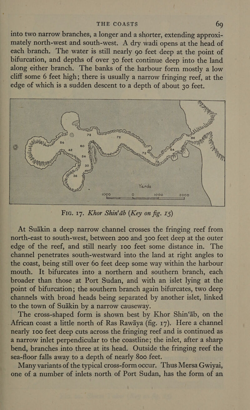 into two narrow branches, a longer and a shorter, extending approxi- mately north-west and south-west. A dry wadi opens at the head of each branch. The water is still nearly go feet deep at the point of bifurcation, and depths of over 30 feet continue deep into the land along either branch. The banks of the harbour form mostly a low cliff some 6 feet high; there is usually a narrow fringing reef, at the edge of which is a sudden descent to a depth of about 30 feet.  At Suakin a deep narrow channel crosses the fringing reef from north-east to south-west, between 200 and 300 feet deep at the outer edge of the reef, and still nearly 100 feet some distance in. The channel penetrates south-westward into the land at right angles to the coast, being still over 60 feet deep some way within the harbour mouth. It bifurcates into a northern and southern branch, each broader than those at Port Sudan, and with an islet lying at the point of bifurcation; the southern branch again bifurcates, two deep channels with broad heads being separated by another islet, linked to the town of Suakin by a narrow causeway. The cross-shaped form is shown best by Khor Shin‘ab, on the African coast a little north of Ras Rawaya (fig. 17). Here a channel nearly 100 feet deep cuts across the fringing reef and is continued as a narrow inlet perpendicular to the coastline; the inlet, after a sharp bend, branches into three at its head. Outside the fringing reef the sea-floor falls away to a depth of nearly 800 feet. Many variants of the typical cross-form occur. ‘Thus Mersa Gwiyai, one of a number of inlets north of Port Sudan, has the form of an
