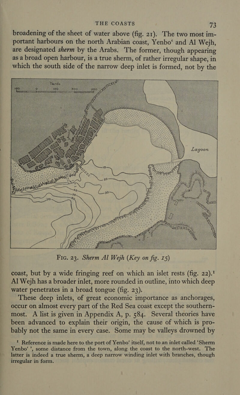 broadening of the sheet of water above (fig. 21). The two most im- portant harbours on the north Arabian coast, Yenbo‘ and Al Wejh, are designated sherm by the Arabs. The former, though appearing as a broad open harbour, is a true sherm, of rather irregular shape, in which the south side of the narrow deep inlet is formed, not by the  coast, but by a wide fringing reef on which an islet rests (fig. 22).! Al Wejh has a broader inlet, more rounded in outline, into which deep water penetrates in a broad tongue (fig. 23). These deep inlets, of great economic importance as anchorages, occur on almost every part of the Red Sea coast except the southern- most. A list is given in Appendix A, p. 584. Several theories have been advanced to explain their origin, the cause of which is pro- bably not the same in every case. Some may be valleys drowned by ™ Reference is made here to the port of Yenbo‘ itself, not to an inlet called ‘Sherm Yenbo‘ ’, some distance from the town, along the coast to the north-west. The latter is indeed a true sherm, a deep narrow winding inlet with branches, though irregular in form.