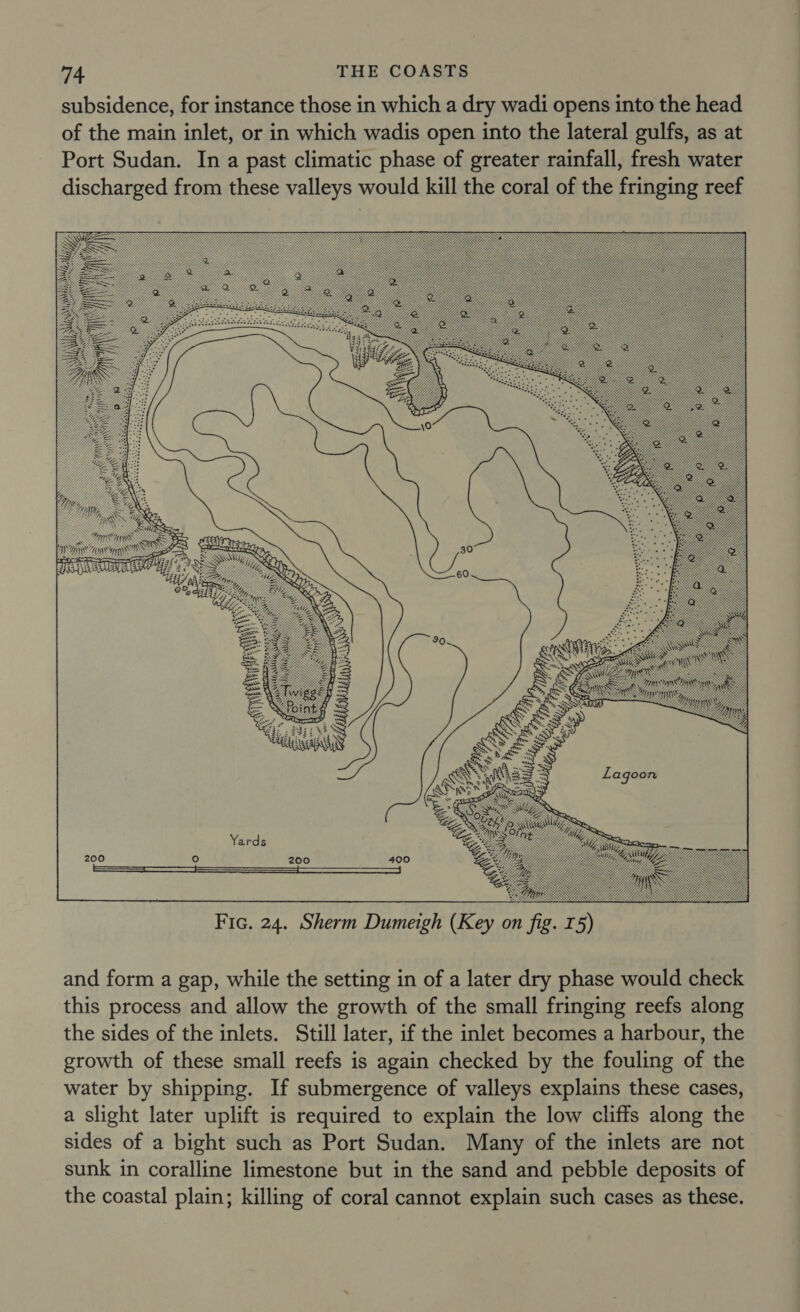 subsidence, for instance those in which a dry wadi opens into the head of the main inlet, or in which wadis open into the lateral gulfs, as at Port Sudan. In a past climatic phase of greater rainfall, fresh water discharged from these valleys would kill the coral of the fringing reef  Fic. 24. Sherm Dumeigh (Key on fig. I5) and form a gap, while the setting in of a later dry phase would check this process and allow the growth of the small fringing reefs along the sides of the inlets. Still later, if the inlet becomes a harbour, the growth of these small reefs is again checked by the fouling of the water by shipping. If submergence of valleys explains these cases, a slight later uplift is required to explain the low cliffs along the sides of a bight such as Port Sudan. Many of the inlets are not sunk in coralline limestone but in the sand and pebble deposits of the coastal plain; killing of coral cannot explain such cases as these.