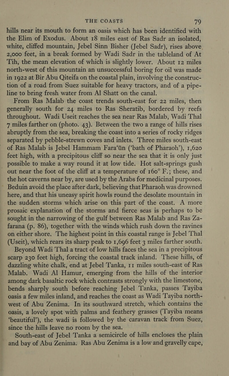 hills near its mouth to form an oasis which has been identified with the Elim of Exodus. About 18 miles east of Ras Sadr an isolated, white, cliffed mountain, Jebel Sinn Bisher (Jebel Sadr), rises above. 2,000 feet, in a break formed by Wadi Sadr in the tableland of At Tih, the mean elevation of which is slightly lower. About 12 miles north-west of this mountain an unsuccessful boring for oil was made in 1922 at Bir Abu Qiteifa on the coastal plain, involving the construc- tion of a road from Suez suitable for heavy tractors, and of a pipe- line to bring fresh water from Al Shatt on the canal. From Ras Malab the coast trends south-east for 22 miles, then generally south for 24 miles to Ras Sheratib, bordered by reefs throughout. Wadi Useit reaches the sea near Ras Malab, Wadi Thal 7 miles farther on (photo. 43). Between the two a range of hills rises abruptly from the sea, breaking the coast into a series of rocky ridges separated by pebble-strewn coves and inlets. Three miles south-east of Ras Malab is Jebel Hammam Fara‘in (‘bath of Pharaoh’), 1,620 feet high, with a precipitous cliff so near the sea that it is only just possible to make a way round it at low tide. Hot salt-springs gush out near the foot of the cliff at a temperature of 160° F.; these, and the hot caverns near by, are used by the Arabs for medicinal purposes. Beduin avoid the place after dark, believing that Pharaoh was drowned here, and that his uneasy spirit howls round the desolate mountain in the sudden storms which arise on this part of the coast. A more prosaic explanation of the storms and fierce seas is perhaps to be sought in the narrowing of the gulf between Ras Malab and Ras Za- farana (p. 86), together with the winds which rush down the ravines on either shore. The highest point in this coastal range is Jebel ‘Thal (Useit), which rears its sharp peak to 1,696 feet 3 miles farther south. Beyond Wadi Thal a tract of low hills faces the sea in a precipitous scarp 230 feet high, forcing the coastal track inland. These hills, of dazzling white chalk, end at Jebel Tanka, 11 miles south-east of Ras Malab. Wadi Al Hamur, emerging from the hills of the interior among dark basaltic rock which contrasts strongly with the limestone, bends sharply south before reaching Jebel Tanka, passes Tayiba oasis a few miles inland, and reaches the coast as Wadi 'Tayiba north- west of Abu Zenima. In its southward stretch, which contains the oasis, a lovely spot with palms and feathery grasses (‘Tayiba means ‘beautiful’), the wadi is followed by the caravan track from Suez, since the hills leave no room by the sea. South-east of Jebel Tanka a semicircle of hills encloses the plain and bay of Abu Zenima. Ras Abu Zenima is a low and gravelly cape,