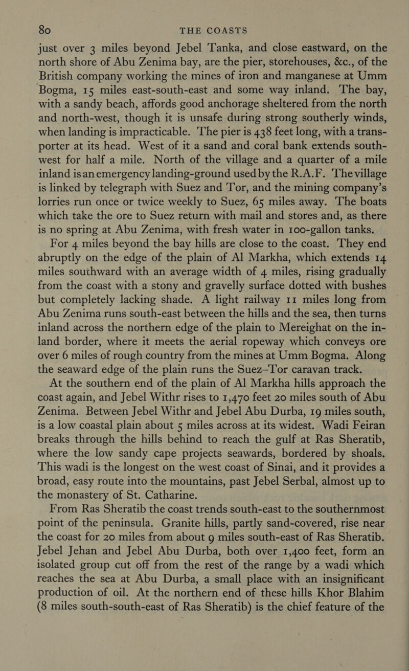 just over 3 miles beyond Jebel Tanka, and close eastward, on the north shore of Abu Zenima bay, are the pier, storehouses, &amp;c., of the British company working the mines of iron and manganese at Umm Bogma, 15 miles east-south-east and some way inland. The bay, with a sandy beach, affords good anchorage sheltered from the north and north-west, though it is unsafe during strong southerly winds, when landing is impracticable. The pier is 438 feet long, with a trans- porter at its head. West of it a sand and coral bank extends south- west for half a mile. North of the village and a quarter of a mile inland isan emergency landing-ground used bythe R.A.F. Thevillage is linked by telegraph with Suez and Tor, and the mining company’s lorries run once or twice weekly to Suez, 65 miles away. The boats which take the ore to Suez return with mail and stores and, as there is no spring at Abu Zenima, with fresh water in 100-gallon tanks. For 4 miles beyond the bay hills are close to the coast. They end abruptly on the edge of the plain of Al Markha, which extends 14 miles southward with an average width of 4 miles, rising gradually from the coast with a stony and gravelly surface dotted with bushes but completely lacking shade. A light railway 11 miles long from Abu Zenima runs south-east between the hills and the sea, then turns inland across the northern edge of the plain to Mereighat on the in- land border, where it meets the aerial ropeway which conveys ore over 6 miles of rough country from the mines at Umm Bogma. Along the seaward edge of the plain runs the Suez—Tor caravan track. At the southern end of the plain of Al Markha hills approach the coast again, and Jebel Withr rises to 1,470 feet 20 miles south of Abu Zenima. Between Jebel Withr and Jebel Abu Durba, 19 miles south, is a low coastal plain about 5 miles across at its widest. Wadi Feiran breaks through the hills behind to reach the gulf at Ras Sheratib, where the low sandy cape projects seawards, bordered by shoals. This wadi is the longest on the west coast of Sinai, and it provides a broad, easy route into the mountains, past Jebel Serbal, almost up to the monastery of St. Catharine. From Ras Sheratib the coast trends south-east to the southernmost point of the peninsula. Granite hills, partly sand-covered, rise near the coast for 20 miles from about g miles south-east of Ras Sheratib. Jebel Jehan and Jebel Abu Durba, both over 1,400 feet, form an isolated group cut off from the rest of the range by a wadi which reaches the sea at Abu Durba, a small place with an insignificant production of oil. At the northern end of these hills Khor Blahim (8 miles south-south-east of Ras Sheratib) is the chief feature of the