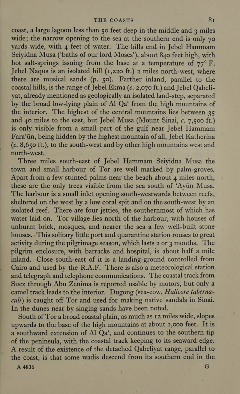 coast, a large lagoon less than 50 feet deep i in the middle and 3 miles wide; the narrow opening to the sea at the southern end is only 70 yards wide, with 4 feet of water. ‘The hills end in Jebel Hammam Seiyidna Musa (‘baths of our lord Moses’), about 840 feet high, with hot salt-springs issuing from the base at a temperature of 77° F. Jebel Naqus is an isolated hill (1,220 ft.) 2 miles north-west, where there are musical sands (p. 50). Farther inland, parallel to the coastal hills, is the range of Jebel Ekma (c. 2,070 ft.) and Jebel Qabeli- yat, already mentioned as geologically an isolated land-step, separated by the broad low-lying plain of Al Qa‘ from the high mountains of the interior. The highest of the central mountains lies between 35 and 40 miles to the east, but Jebel Musa (Mount Sinai, c. 7,500 ft.) is only visible from a small part of the gulf near Jebel Hammam Fara‘in, being hidden by the highest mountain of all, Jebel Katherina (c. 8,650 ft.), to the south-west and by other high mountains west and north-west. Three miles south-east of Jebel Hammam Seiyidna Musa the town and small harbour of Tor are well marked by palm-groves. Apart from a few stunted palms near the beach about 4 miles north, these are the only trees visible from the sea south of ‘Ayitin Musa. The harbour is a small inlet opening south-westwards between reefs, sheltered on the west by a low coral spit and on the south-west by an isolated reef. ‘There are four jetties, the southernmost of which has water laid on. Tor village lies north of the harbour, with houses of unburnt brick, mosques, and nearer the sea a few well-built stone houses. . This solitary little port and quarantine station rouses to great activity during the pilgrimage season, which lasts 2 or 3 months. ‘T’he pilgrim enclosure, with barracks and hospital, is about half a mile inland. Close south-east of it is a landing-ground controlled from Cairo and used by the R.A.F. There is also a meteorological station and telegraph and telephone communications. The coastal track from Suez through Abu Zenima is reported usable by motors, but only a camel track leads to the interior. Dugong (sea-cow, Halicore taberna- cult) is caught off Tor and used for making native sandals in Sinai. In the dunes near by singing sands have been noted. South of Tor a broad coastal plain, as much as 12 miles wide, slopes upwards to the base of the high mountains at about 1,000 feet. It is a southward extension of Al Qa‘, and continues to the southern tip of the peninsula, with the coastal track keeping to its seaward edge. A result of the existence of the detached Qabeliyat range, parallel to the coast, is that some wadis descend from its southern end in the A 4836 G