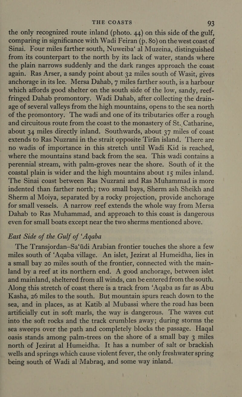 the only recognized route inland (photo. 44) on this side of the gulf, comparing in significance with Wadi Feiran (p. 80) on the west coast of Sinai. Four miles farther south, Nuweiba‘ al Muzeina, distinguished from its counterpart to the north by its lack of water, stands where the plain narrows suddenly and the dark ranges approach the coast again. Ras Arser, a sandy point about 32 miles south of Wasit, gives anchorage in its lee. Mersa Dahab, 7 miles farther south, is a harbour which affords good shelter on the south side of the low, sandy, reef- fringed Dahab promontory. Wadi Dahab, after collecting the drain- age of several valleys from the high mountains, opens to the sea north of the promontory. The wadi and one of its tributaries offer a rough and circuitous route from the coast to the monastery of St. Catharine, about 34 miles directly inland. Southwards, about 37 miles of coast extends to Ras Nuzrani in the strait opposite Tiran island. There are no wadis of importance in this stretch until Wadi Kid is reached, where the mountains stand back from the sea. ‘This wadi contains a perennial stream, with palm-groves near the shore. South of it the coastal plain is wider and the high mountains about 15 miles inland. The Sinai coast between Ras Nuzrani and Ras Muhammad is more indented than farther north; two small bays, Sherm ash Sheikh and Sherm al Moiya, separated by a rocky projection, provide anchorage for small vessels. A narrow reef extends the whole way from Mersa Dahab to Ras Muhammad, and approach to this coast is dangerous even for small boats except near the two sherms mentioned above. East Side of the Gulf of ‘Aqaba The Transjordan—Sa‘idi Arabian frontier touches the shore a few miles south of ‘Aqaba village. An islet, Jezirat al Humeidha, lies in a small bay 20 miles south of the frontier, connected with the main- land by a reef at its northern end. A good anchorage, between islet and mainland, sheltered from all winds, can be entered from the south. Along this stretch of coast there is a track from ‘Aqaba as far as Abu Kasha, 26 miles to the south. But mountain spurs reach down to the sea, and in places, as at Katib al Mubassi where the road has been artificially cut in soft marls, the way is dangerous. The waves cut into the soft rocks and the track crumbles away; during storms the sea sweeps over the path and completely blocks the passage. Haqal oasis stands among palm-trees on the shore of a small bay 3 miles north of Jezirat al Humeidha: It has a number of salt or brackish wells and springs which cause violent fever, the only freshwater spring being south of Wadi al Mabraq, and some way inland.