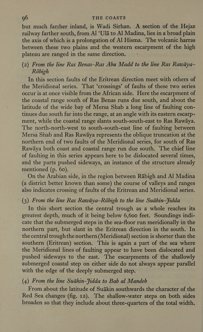 but much farther inland, is Wadi Sirhan. A section of the Hejaz railway farther south, from Al ‘Ula to Al Madina, lies in a broad plain the axis of which is a prolongation of Al Hisma. The volcanic harras between these two plains and the western escarpment of the high plateau are ranged in the same direction. (2) From the line Ras Benas—Ras Abu Madd to the line Ras Rawaya- Rabigh In this section faults of the Eritrean direction meet with others of the Meridional series. That ‘crossings’ of faults of these two series occur is at once visible from the African side. Here the escarpment of the coastal range south of Ras Benas runs due south, and about the latitude of the wide bay of Mersa Shab a long line of faulting con- tinues due south far into the range, at an angle with its eastern escarp- ment, while the coastal range slants south-south-east to Ras Rawaya. The north-north-west to south-south-east line of faulting between Mersa Shab and Ras Rawaya represents the oblique truncation at the northern end of two faults of the Meridional series, for south of Ras Rawaya both coast and coastal range run due south. The chief line of faulting in this series appears here to be dislocated several times, and the parts pushed sideways, an instance of the structure already mentioned (p. 60). On the Arabian side, in the region between Rabigh and Al Madina (a district better known than some) the course of valleys and ranges also indicates crossing of faults of the Eritrean and Meridional series. (3) From the line Ras Rawaya—Rabigh to the line Suakin—fidda In this short section the central trough as a whole reaches its greatest depth, much of it being below 6,600 feet. Soundings indi- cate that the submerged steps in the sea-floor run meridionally in the northern part, but slant in the Eritrean direction in the south. In the central trough the northern (Meridional) section is shorter than the southern (Eritrean) section. This is again a part of the sea where the Meridional lines of faulting appear to have been dislocated and pushed sideways to the east. The escarpments of the shallowly submerged coastal step on either side do not always appear parallel with the edge of the deeply submerged step. (4) From the line Suakin—fidda to Bab al Mandeb From about the latitude of Suakin southwards the character of the Red Sea changes: (fig. 12). The shallow-water steps on both sides broaden so that they include about three-quarters of the total width.