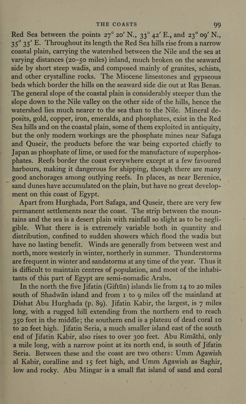 Red Sea between the points 27° 20’ N., 33° 42’ E., and 23° 09’ N., 35° 35 E. Throughout its length the Red Sea hills rise from a narrow coastal plain, carrying the watershed between the Nile and the sea at varying distances (20-50 miles) inland, much broken on the seaward side by short steep wadis, and composed mainly of granites, schists, and other crystalline rocks. ‘The Miocene limestones and gypseous beds which border the hills on the seaward side die out at Ras Benas. slope down to the Nile valley on the other side of the hills, hence the watershed lies much nearer to the sea than to the Nile. Mineral de- posits, gold, copper, iron, emeralds, and phosphates, exist in the Red Sea hills and on the coastal plain, some of them exploited in antiquity, but the only modern workings are the phosphate mines near Safaga and Quseir, the products before the war being exported chiefly to Japan as phosphate of lime, or used for the manufacture of superphos- phates. Reefs border the coast everywhere except at a few favoured harbours, making it dangerous for shipping, though there are many good anchorages among outlying reefs. In places, as near Berenice, sand dunes have accumulated on the plain, but have no great develop- ment on this coast of Egypt. Apart from Hurghada, Port Safaga, and Quseir, there are very few permanent settlements near the coast. ‘The strip between the moun- tains and the sea is a desert plain with rainfall so slight as to be negli- gible. What there is is extremely variable both in quantity and distribution, confined to sudden showers which flood the wadis but have no lasting benefit. Winds are generally from between west and north, more westerly in winter, northerly in summer. ‘Thunderstorms are frequent in winter and sandstorms at any time of the year. ‘Thus it is difficult to maintain centres of population, and most of the inhabi- tants of this part of Egypt are semi-nomadic Arabs. In the north the five Jifatin (Giftiin) islands lie from 14 to 20 miles south of Shadwan island and from 1 to 9 miles off the mainland at Dishat Abu Hurghada (p. 89). Jifatin Kabir, the largest, is 7 miles long, with a rugged hill extending from the northern end to reach 350 feet in the middle; the southern end is a plateau of dead coral 10 to 20 feet high. Jifatin Seria, a much smaller island east of the south end of Jifatin Kabir, also rises to over 300 feet. Abu Rimathi, only a mile long, with a narrow point at its north end, is south of Jifatin Seria. Between these and the coast are two others: Umm Agawish al Kabir, coralline and 15 feet high, and Umm Agawish as Saghir, low and rocky. Abu Mingar is a small flat island of sand and coral