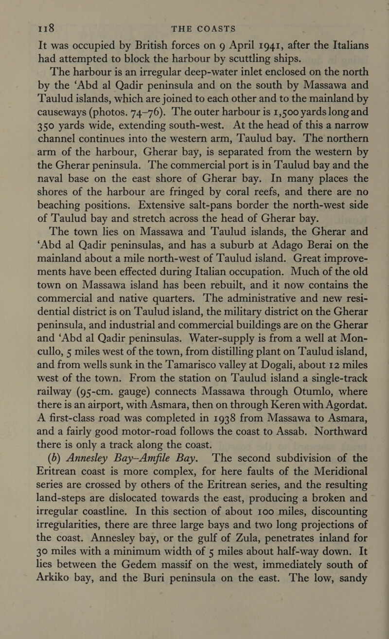It was occupied by British forces on g April 1941, after the Italians had attempted to block the harbour by scuttling ships. The harbour is an irregular deep-water inlet enclosed on the north by the ‘Abd al Qadir peninsula and on the south by Massawa and Taulud islands, which are joined to each other and to the mainland by causeways (photos. 74—76). The outer harbour is 1,500 yards long and 350 yards wide, extending south-west. At the head of this a narrow channel continues into the western arm, ‘T'aulud bay. The northern arm of the harbour, Gherar bay, is separated from the western by the Gherar peninsula. The commercial port is in ‘T'aulud bay and the naval base on the east shore of Gherar bay. In many places the shores of the harbour are fringed by coral reefs, and there are no beaching positions. Extensive salt-pans border the north-west side of Taulud bay and stretch across the head of Gherar bay. The town lies on Massawa and Taulud islands, the Gherar and ‘Abd al Qadir peninsulas, and has a suburb at Adago Berai on the mainland about a mile north-west of 'Taulud island. Great improve- ments have been effected during Italian occupation. Much of the old town on Massawa island has been rebuilt, and it now contains the commercial and native quarters. ‘he administrative and new resi- dential district is on Taulud island, the military district on the Gherar peninsula, and industrial and commercial buildings are on the Gherar and ‘Abd al Qadir peninsulas. Water-supply is from a well at Mon- cullo, 5 miles west of the town, from distilling plant on Taulud island, and from wells sunk in the Tamarisco valley at Dogali, about 12 miles west of the town. From the station on ‘Taulud island a single-track railway (95-cm. gauge) connects Massawa through Otumlo, where there is an airport, with Asmara, then on through Keren with Agordat. A first-class road was completed in 1938 from Massawa to Asmara, and a fairly good motor-road follows the coast to Assab. Northward there is only a track along the coast. (5) Annesley Bay—Amfile Bay. 'The second subdivision of the Eritrean coast is more complex, for here faults of the Meridional series are crossed by others of the Eritrean series, and the resulting land-steps are dislocated towards the east, producing a broken and irregular coastline. In this section of about 100 miles, discounting irregularities, there are three large bays and two long projections of the coast. Annesley bay, or the gulf of Zula, penetrates inland for 30 miles with a minimum width of 5 miles about half-way down. It lies between the Gedem massif on the west, immediately south of Arkiko bay, and the Buri peninsula on the east. The low, sandy