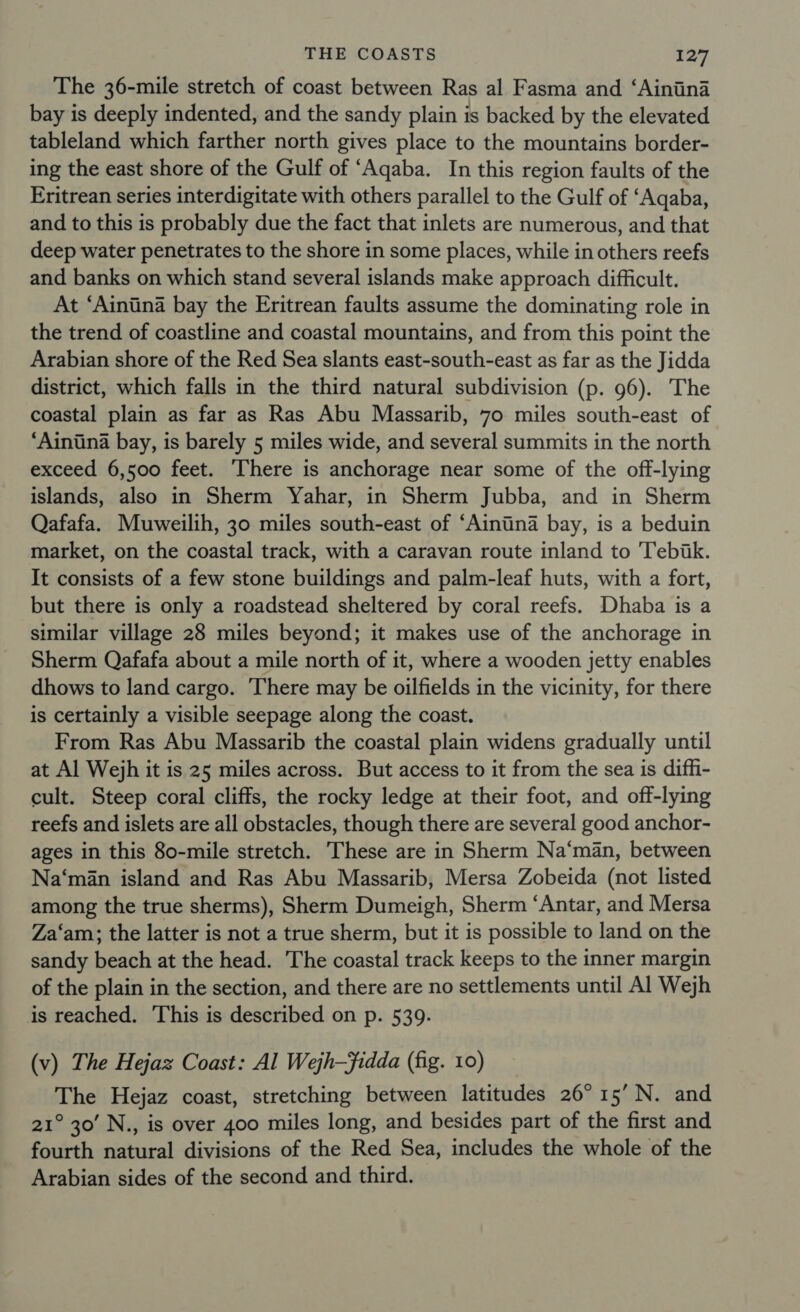 The 36-mile stretch of coast between Ras al Fasma and ‘Ainina bay is deeply indented, and the sandy plain is backed by the elevated tableland which farther north gives place to the mountains border- ing the east shore of the Gulf of ‘Aqaba. In this region faults of the Eritrean series interdigitate with others parallel to the Gulf of ‘Aqaba, and to this is probably due the fact that inlets are numerous, and that deep water penetrates to the shore in some places, while in others reefs and banks on which stand several islands make approach difficult. At ‘Aintina bay the Eritrean faults assume the dominating role in the trend of coastline and coastal mountains, and from this point the Arabian shore of the Red Sea slants east-south-east as far as the Jidda district, which falls in the third natural subdivision (p. 96). The coastal plain as far as Ras Abu Massarib, 70 miles south-east of ‘Ainiina bay, is barely 5 miles wide, and several summits in the north exceed 6,500 feet. There is anchorage near some of the off-lying islands, also in Sherm Yahar, in Sherm Jubba, and in Sherm Qafafa. Muweilih, 30 miles south-east of ‘Aintina bay, is a beduin market, on the coastal track, with a caravan route inland to Tebik. It consists of a few stone buildings and palm-leaf huts, with a fort, but there is only a roadstead sheltered by coral reefs. Dhaba is a similar village 28 miles beyond; it makes use of the anchorage in Sherm Qafafa about a mile north of it, where a wooden jetty enables dhows to land cargo. ‘There may be oilfields in the vicinity, for there is certainly a visible seepage along the coast. From Ras Abu Massarib the coastal plain widens gradually until at Al Wejh it is 25 miles across. But access to it from the sea is diffi- cult. Steep coral cliffs, the rocky ledge at their foot, and off-lying reefs and islets are all obstacles, though there are several good anchor- ages in this 80-mile stretch. These are in Sherm Na‘man, between Na‘man island and Ras Abu Massarib, Mersa Zobeida (not listed among the true sherms), Sherm Dumeigh, Sherm ‘Antar, and Mersa Za‘am; the latter is not a true sherm, but it is possible to land on the sandy beach at the head. The coastal track keeps to the inner margin of the plain in the section, and there are no settlements until Al Wejh is reached. This is described on p. 539. (v) The Hejaz Coast: Al Wejh-Fidda (fig. 10) The Hejaz coast, stretching between latitudes 26°15’ N. and 21° 30’ N., is over 400 miles long, and besides part of the first and fourth natural divisions of the Red Sea, includes the whole of the Arabian sides of the second and third.