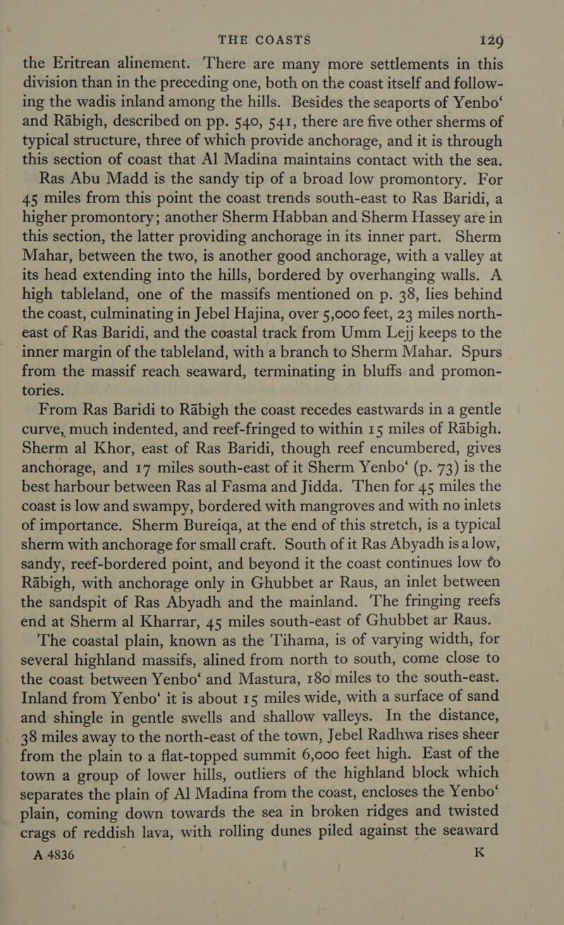 the Eritrean alinement. There are many more settlements in this division than in the preceding one, both on the coast itself and follow- ing the wadis inland among the hills. Besides the seaports of Yenbo‘ and Rabigh, described on pp. 540, 541, there are five other sherms of typical structure, three of which provide anchorage, and it is through this section of coast that Al Madina maintains contact with the sea. Ras Abu Madd is the sandy tip of a broad low promontory. For 45 miles from this point the coast trends south-east to Ras Baridi, a higher promontory; another Sherm Habban and Sherm Hassey are in this section, the latter providing anchorage in its inner part. Sherm Mahar, between the two, is another good anchorage, with a valley at its head extending into the hills, bordered by overhanging walls. A high tableland, one of the massifs mentioned on p. 38, lies behind the coast, culminating in Jebel Hajina, over 5,000 feet, 23 miles north- east of Ras Baridi, and the coastal track from Umm Lejj keeps to the inner margin of the tableland, with a branch to Sherm Mahar. Spurs from the massif reach seaward, terminating in bluffs and promon- tories. From Ras Baridi to Rabigh the coast recedes eastwards in a gentle curve, much indented, and reef-fringed to within 15 miles of Rabigh. Sherm al Khor, east of Ras Baridi, though reef encumbered, gives anchorage, and 17 miles south-east of it Sherm Yenbo‘ (p. 73) is the best harbour between Ras al Fasma and Jidda. ‘Then for 45 miles the coast is low and swampy, bordered with mangroves and with no inlets of importance. Sherm Bureiga, at the end of this stretch, is a typical sherm with anchorage for small craft. South of it Ras Abyadh isalow, sandy, reef-bordered point, and beyond it the coast continues low to Rabigh, with anchorage only in Ghubbet ar Raus, an inlet between the sandspit of Ras Abyadh and the mainland. The fringing reefs end at Sherm al Kharrar, 45 miles south-east of Ghubbet ar Raus. The coastal plain, known as the Tihama, is of varying width, for several highland massifs, alined from north to south, come close to the coast between Yenbo‘ and Mastura, 180 miles to the south-east. Inland from Yenbo‘ it is about 15 miles wide, with a surface of sand and shingle in gentle swells and shallow valleys. In the distance, 38 miles away to the north-east of the town, Jebel Radhwa rises sheer from the plain to a flat-topped summit 6,000 feet high. East of the town a group of lower hills, outliers of the highland block which separates the plain of Al Madina from the coast, encloses the Yenbo‘ plain, coming down towards the sea in broken ridges and twisted crags of reddish lava, with rolling dunes piled against the seaward A 4836 K