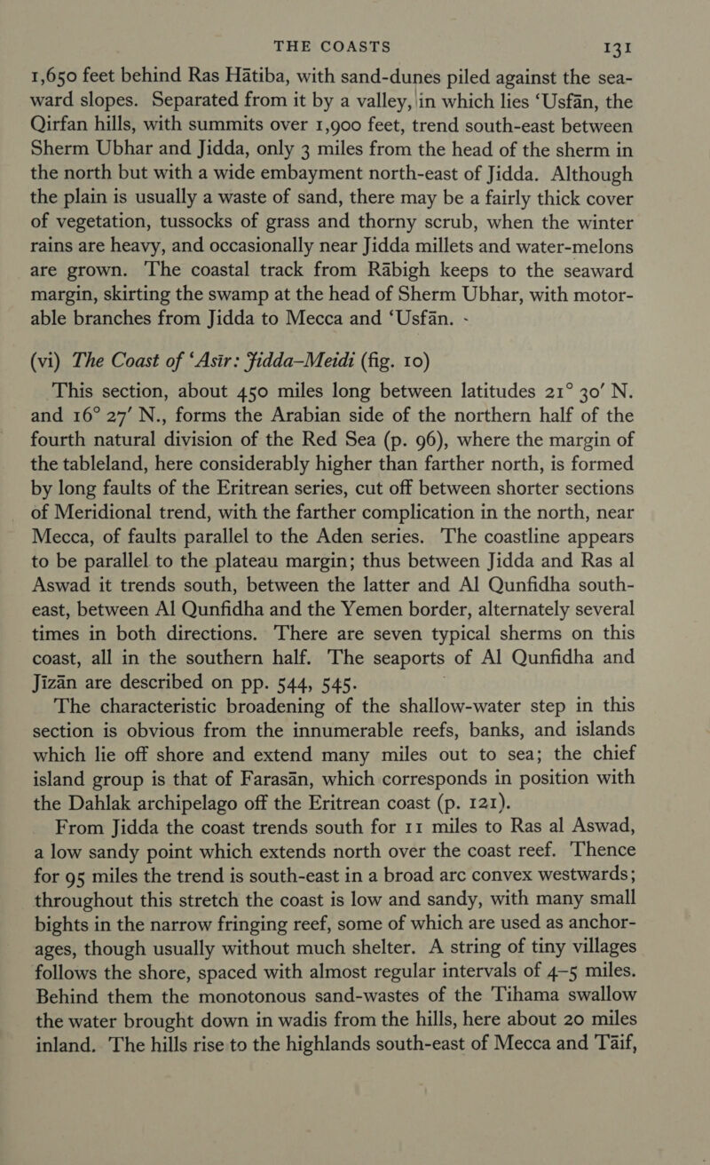 1,650 feet behind Ras Hatiba, with sand-dunes piled against the sea- ward slopes. Separated from it by a valley, \in which lies ‘Usfan, the Qirfan hills, with summits over 1,900 feet, trend south-east between Sherm Ubhar and Jidda, only 3 miles from the head of the sherm in the north but with a wide embayment north-east of Jidda. Although the plain is usually a waste of sand, there may be a fairly thick cover of vegetation, tussocks of grass and thorny scrub, when the winter rains are heavy, and occasionally near Jidda millets and water-melons are grown. The coastal track from Rabigh keeps to the seaward margin, skirting the swamp at the head of Sherm Ubhar, with motor- able branches from Jidda to Mecca and ‘Usfan. - (vi) The Coast of ‘Asir: Fidda—Merdi (fig. 10) This section, about 450 miles long between latitudes 21° 30’ N. and 16° 27’ N., forms the Arabian side of the northern half of the fourth natural division of the Red Sea (p. 96), where the margin of the tableland, here considerably higher than farther north, is formed by long faults of the Eritrean series, cut off between shorter sections _ of Meridional trend, with the farther complication in the north, near Mecca, of faults parallel to the Aden series. ‘The coastline appears to be parallel to the plateau margin; thus between Jidda and Ras al Aswad it trends south, between the latter and Al Qunfidha south- east, between Al Qunfidha and the Yemen border, alternately several times in both directions. There are seven typical sherms on this coast, all in the southern half. The seaports of Al Qunfidha and Jizan are described on pp. 544, 545. The characteristic broadening of the shallow-water step in this section is obvious from the innumerable reefs, banks, and islands which lie off shore and extend many miles out to sea; the chief island group is that of Farasan, which corresponds in position with the Dahlak archipelago off the Eritrean coast (p. 121). From Jidda the coast trends south for 11 miles to Ras al Aswad, a low sandy point which extends north over the coast reef. ‘Thence for 95 miles the trend is south-east in a broad arc convex westwards; throughout this stretch the coast is low and sandy, with many small bights in the narrow fringing reef, some of which are used as anchor- ages, though usually without much shelter. A string of tiny villages follows the shore, spaced with almost regular intervals of 4-5 miles. Behind them the monotonous sand-wastes of the Tihama swallow the water brought down in wadis from the hills, here about 20 miles inland. The hills rise to the highlands south-east of Mecca and Taif,