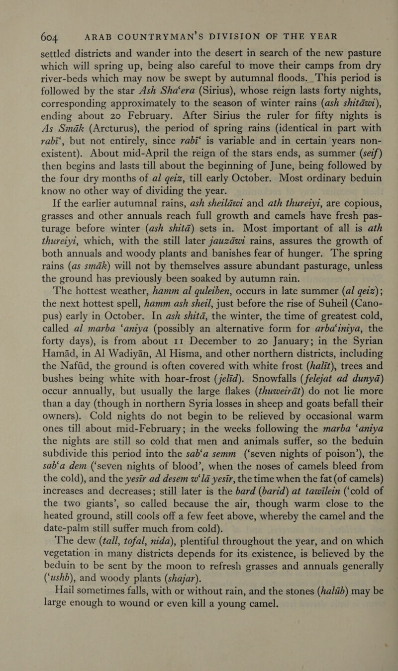 settled districts and wander into the desert in search of the new pasture which will spring up, being also careful to move their camps from dry river-beds which may now be swept by autumnal floods. _'This period is followed by the star Ash Sha‘era (Sirius), whose reign lasts forty nights, corresponding approximately to the season of winter rains (ash shitawt), ending about 20 February. After Sirius the ruler for fifty nights is As Smdak (Arcturus), the period of spring rains (identical in part with rabi‘, but not entirely, since rabi‘ is variable and in certain years non- existent). About mid-April the reign of the stars ends, as summer (sez) then begins and lasts till about the beginning of June, being followed by the four dry months of al geiz, till early October. Most ordinary beduin know no other way of dividing the year. If the earlier autumnal rains, ash sheilawi and ath thuretyi, are copious, grasses and other annuals reach full growth and camels have fresh pas- turage before winter (ash shitd) sets in. Most important of all is ath thureiyi, which, with the still later jauzdwi rains, assures the growth of both annuals and woody plants and banishes fear of hunger. The spring rains (as smadk) will not by themselves assure abundant pasturage, unless the ground has previously been soaked by autumn rain. The hottest weather, hamm al quleiben, occurs in late summer (al geiz); the next hottest spell, hamm ash shetl, just before the rise of Suheil (Cano- pus) early in October. In ash shitd, the winter, the time of greatest cold, called al marba ‘anya (possibly an alternative form for arba‘iniya, the forty days), is from about 11 December to 20 January; in the Syrian Hamad, in Al Wadiyan, Al Hisma, and other northern districts, including the Nafid, the ground is often covered with white frost (halit), trees and bushes being white with hoar-frost (jelid). Snowfalls (felejat ad dunyd@) occur annually, but usually the large flakes (thuweirdt) do not lie more than a day (though in northern Syria losses in sheep and goats befall their owners). Cold nights do not begin to be relieved by occasional warm ones till about mid-February; in the weeks following the marba ‘antya the nights are still so cold that men and animals suffer, so the beduin subdivide this period into the sab‘a semm (‘seven nights of poison’), the sab‘a dem (‘seven nights of blood’, when the noses of camels bleed from the cold), and the yesir ad desem w‘ld yesir, the time when the fat (of camels) increases and decreases; still later is the bard (barid) at tawilein (‘cold of the two giants’, so called because the air, though warm close to the heated ground, still cools off a few feet above, whereby the camel and the date-palm still suffer much from cold). The dew (tall, tofal, nida), plentiful throughout the year, and on which vegetation in many districts depends for its existence, is believed by the beduin to be sent by the moon to refresh grasses and annuals generally (‘ushb), and woody plants (shajar). Hail sometimes falls, with or without rain, and the stones (haliib) may be large enough to wound or even kill a young camel.