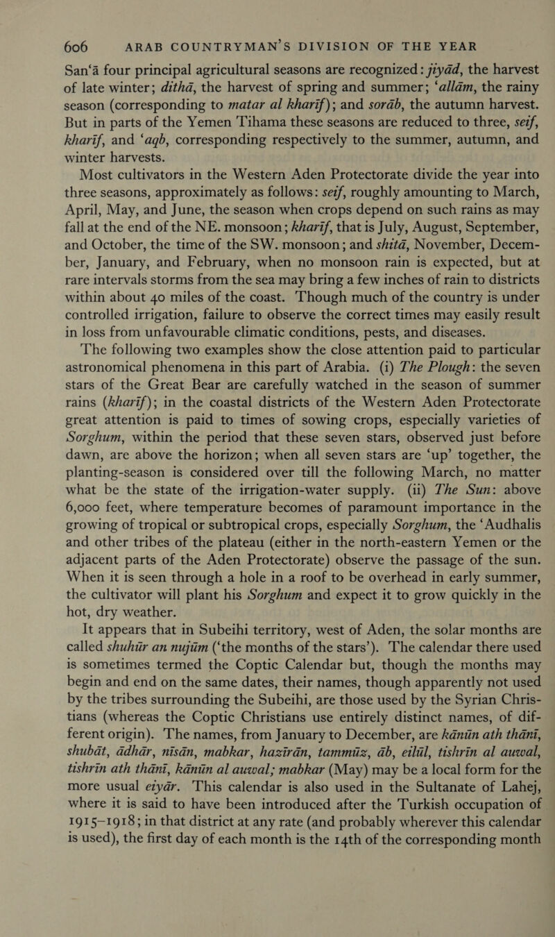 San‘a four principal agricultural seasons are recognized : jzydd, the harvest of late winter; dithd, the harvest of spring and summer; ‘allam, the rainy season (corresponding to matar al kharif); and sorab, the autumn harvest. But in parts of the Yemen Tihama these seasons are reduced to three, sezf, kharif, and ‘agb, corresponding respectively to the summer, autumn, and winter harvests. Most cultivators in the Western Aden Protectorate divide the year into three seasons, approximately as follows: sez/, roughly amounting to March, April, May, and June, the season when crops depend on such rains as may fall at the end of the NE. monsoon; kharif, that is July, August, September, and October, the time of the SW. monsoon; and shitaé, November, Decem- ber, January, and February, when no monsoon rain is expected, but at rare intervals storms from the sea may bring a few inches of rain to districts within about 40 miles of the coast. ‘Though much of the country is under controlled irrigation, failure to observe the correct times may easily result in loss from unfavourable climatic conditions, pests, and diseases. The following two examples show the close attention paid to particular astronomical phenomena in this part of Arabia. (i) The Plough: the seven stars of the Great Bear are carefully watched in the season of summer rains (kharif); in the coastal districts of the Western Aden Protectorate great attention is paid to times of sowing crops, especially varieties of Sorghum, within the period that these seven stars, observed just before dawn, are above the horizon; when all seven stars are ‘up’ together, the planting-season is considered over till the following March, no matter what be the state of the irrigation-water supply. (ii) The Sun: above 6,000 feet, where temperature becomes of paramount importance in the growing of tropical or subtropical crops, especially Sorghum, the ‘Audhalis and other tribes of the plateau (either in the north-eastern Yemen or the adjacent parts of the Aden Protectorate) observe the passage of the sun. When it is seen through a hole in a roof to be overhead in early summer, the cultivator will plant his Sorghum and expect it to grow quickly in the hot, dry weather. It appears that in Subeihi territory, west of Aden, the solar months are called shuhir an nujim (‘the months of the stars’). The calendar there used is sometimes termed the Coptic Calendar but, though the months may begin and end on the same dates, their names, though apparently not used by the tribes surrounding the Subeihi, are those used by the Syrian Chris- tians (whereas the Coptic Christians use entirely distinct names, of dif- ferent origin). The names, from January to December, are kdniin ath thani, shubat, adhar, nisdn, mabkar, hazirdn, tammiiz, ab, eilil, tishrin al auwal, tishrin ath thani, kaniin al auwal; mabkar (May) may be a local form for the more usual ezyar. This calendar is also used in the Sultanate of Lahej, — where it is said to have been introduced after the Turkish occupation of. 1915-1918; in that district at any rate (and probably wherever this calendar is used), the first day of each month is the 14th of the corresponding month