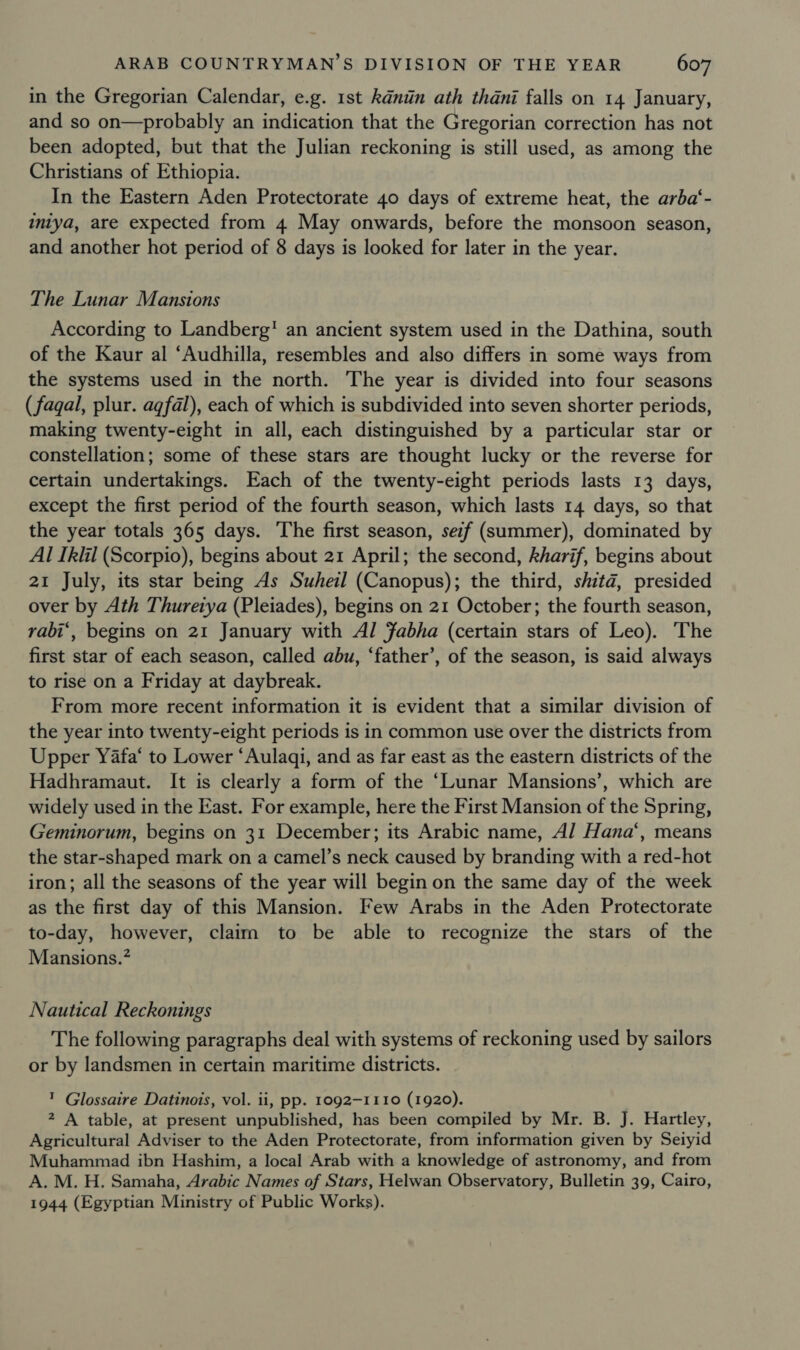 in the Gregorian Calendar, e.g. 1st kdnin ath thani falls on 14 January, and so on—probably an indication that the Gregorian correction has not been adopted, but that the Julian reckoning is still used, as among the Christians of Ethiopia. In the Eastern Aden Protectorate 40 days of extreme heat, the arba‘- intya, are expected from 4 May onwards, before the monsoon season, and another hot period of 8 days is looked for later in the year. The Lunar Mansions According to Landberg’ an ancient system used in the Dathina, south of the Kaur al ‘Audhilla, resembles and also differs in some ways from the systems used in the north. The year is divided into four seasons (fagal, plur. agfal), each of which is subdivided into seven shorter periods, making twenty-eight in all, each distinguished by a particular star or constellation; some of these stars are thought lucky or the reverse for certain undertakings. Each of the twenty-eight periods lasts 13 days, except the first period of the fourth season, which lasts 14 days, so that the year totals 365 days. The first season, sezf (summer), dominated by Al Ikiil (Scorpio), begins about 21 April; the second, kharif, begins about 21 July, its star being As Suhel (Canopus); the third, shitd, presided over by Ath Thuretya (Pleiades), begins on 21 October; the fourth season, rabi*, begins on 21 January with Al Fabha (certain stars of Leo). The first star of each season, called abu, ‘father’, of the season, is said always to rise on a Friday at daybreak. From more recent information it is evident that a similar division of the year into twenty-eight periods is in common use over the districts from Upper Yafa‘ to Lower “Aulaqi, and as far east as the eastern districts of the Hadhramaut. It is clearly a form of the ‘Lunar Mansions’, which are widely used in the East. For example, here the First Mansion of the Spring, Geminorum, begins on 31 December; its Arabic name, Al Hana‘, means the star-shaped mark on a camel’s neck caused by branding with a red-hot iron; all the seasons of the year will begin on the same day of the week as the first day of this Mansion. Few Arabs in the Aden Protectorate to-day, however, claim to be able to recognize the stars of the Mansions.’ Nautical Reckonings The following paragraphs deal with systems of reckoning used by sailors or by landsmen in certain maritime districts. ™ Glossaire Datinois, vol. ii, pp. 1092-1110 (1920). 2 A table, at present unpublished, has been compiled by Mr. B. J. Hartley, Agricultural Adviser to the Aden Protectorate, from information given by Seiyid Muhammad ibn Hashim, a local Arab with a knowledge of astronomy, and from A. M. H. Samaha, Arabic Names of Stars, Helwan Observatory, Bulletin 39, Cairo, 1944 (Egyptian Ministry of Public Works).